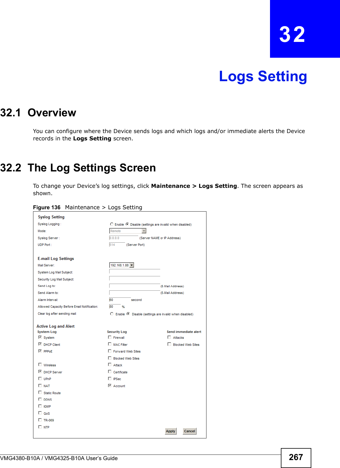 VMG4380-B10A / VMG4325-B10A User’s Guide 267CHAPTER  32Logs Setting32.1  Overview You can configure where the Device sends logs and which logs and/or immediate alerts the Device records in the Logs Setting screen.32.2  The Log Settings ScreenTo change your Device’s log settings, click Maintenance &gt; Logs Setting. The screen appears as shown.Figure 136   Maintenance &gt; Logs Setting