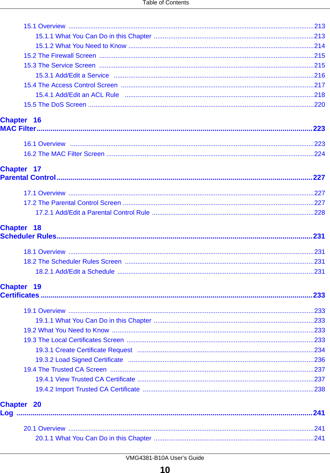 Table of ContentsVMG4381-B10A User’s Guide1015.1 Overview  .......................................................................................................................................21315.1.1 What You Can Do in this Chapter ........................................................................................21315.1.2 What You Need to Know ......................................................................................................21415.2 The Firewall Screen  ......................................................................................................................21515.3 The Service Screen  ......................................................................................................................21515.3.1 Add/Edit a Service   ..............................................................................................................21615.4 The Access Control Screen  ..........................................................................................................21715.4.1 Add/Edit an ACL Rule   ........................................................................................................21815.5 The DoS Screen ............................................................................................................................220Chapter   16MAC Filter..........................................................................................................................................22316.1 Overview   ......................................................................................................................................22316.2 The MAC Filter Screen ..................................................................................................................224Chapter   17Parental Control................................................................................................................................22717.1 Overview  .......................................................................................................................................22717.2 The Parental Control Screen .........................................................................................................22717.2.1 Add/Edit a Parental Control Rule .........................................................................................228Chapter   18Scheduler Rules................................................................................................................................23118.1 Overview  .......................................................................................................................................23118.2 The Scheduler Rules Screen  ........................................................................................................23118.2.1 Add/Edit a Schedule  ............................................................................................................231Chapter   19Certificates ........................................................................................................................................23319.1 Overview  .......................................................................................................................................23319.1.1 What You Can Do in this Chapter ........................................................................................23319.2 What You Need to Know  ...............................................................................................................23319.3 The Local Certificates Screen .......................................................................................................23319.3.1 Create Certificate Request   .................................................................................................23419.3.2 Load Signed Certificate   ......................................................................................................23619.4 The Trusted CA Screen ................................................................................................................23719.4.1 View Trusted CA Certificate .................................................................................................23719.4.2 Import Trusted CA Certificate  ..............................................................................................238Chapter   20Log ....................................................................................................................................................24120.1 Overview  .......................................................................................................................................24120.1.1 What You Can Do in this Chapter ........................................................................................241