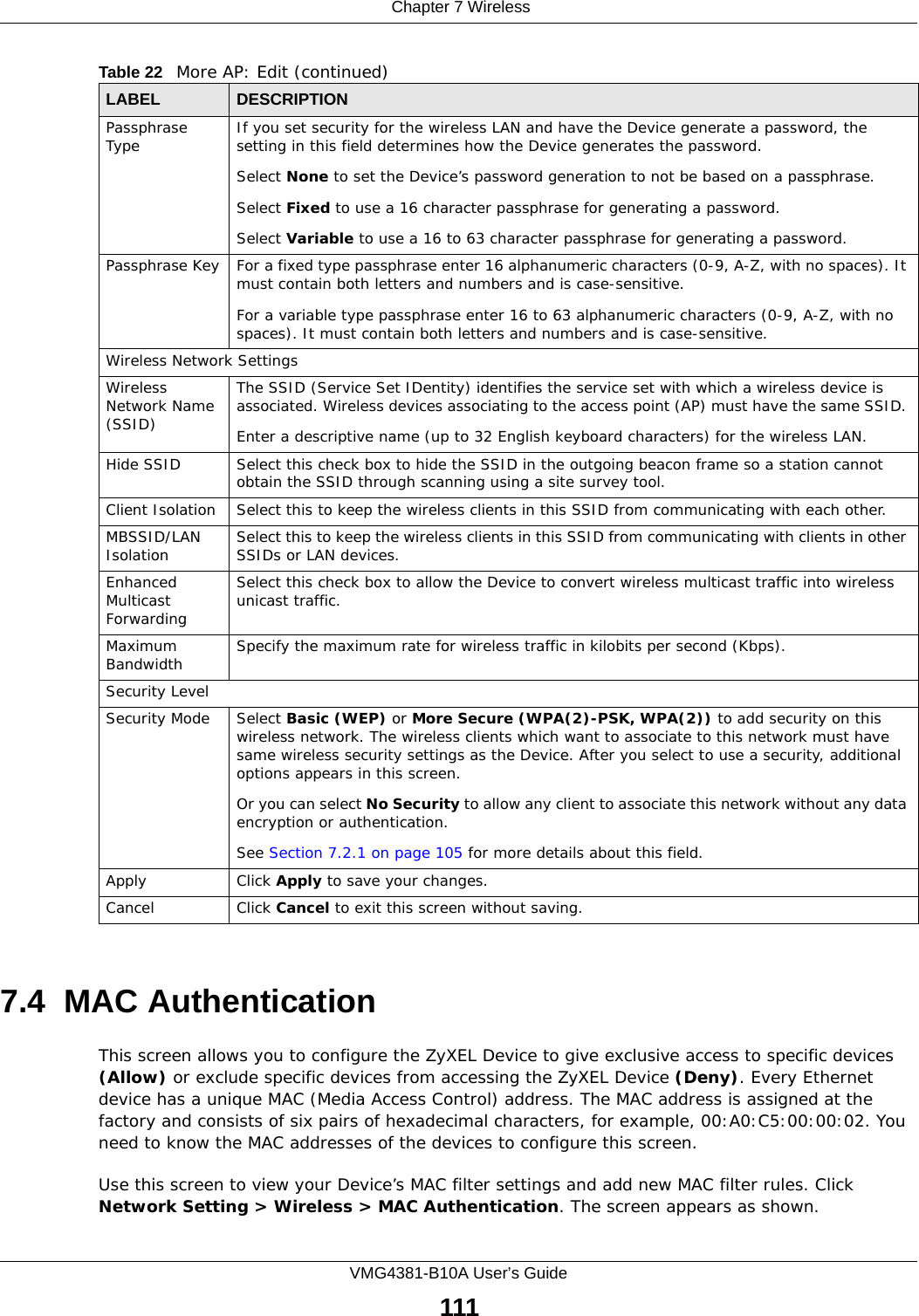  Chapter 7 WirelessVMG4381-B10A User’s Guide1117.4  MAC Authentication    This screen allows you to configure the ZyXEL Device to give exclusive access to specific devices (Allow) or exclude specific devices from accessing the ZyXEL Device (Deny). Every Ethernet device has a unique MAC (Media Access Control) address. The MAC address is assigned at the factory and consists of six pairs of hexadecimal characters, for example, 00:A0:C5:00:00:02. You need to know the MAC addresses of the devices to configure this screen.Use this screen to view your Device’s MAC filter settings and add new MAC filter rules. Click Network Setting &gt; Wireless &gt; MAC Authentication. The screen appears as shown.Passphrase Type If you set security for the wireless LAN and have the Device generate a password, the setting in this field determines how the Device generates the password.Select None to set the Device’s password generation to not be based on a passphrase. Select Fixed to use a 16 character passphrase for generating a password.Select Variable to use a 16 to 63 character passphrase for generating a password.Passphrase Key For a fixed type passphrase enter 16 alphanumeric characters (0-9, A-Z, with no spaces). It must contain both letters and numbers and is case-sensitive.For a variable type passphrase enter 16 to 63 alphanumeric characters (0-9, A-Z, with no spaces). It must contain both letters and numbers and is case-sensitive.Wireless Network SettingsWireless Network Name (SSID)The SSID (Service Set IDentity) identifies the service set with which a wireless device is associated. Wireless devices associating to the access point (AP) must have the same SSID. Enter a descriptive name (up to 32 English keyboard characters) for the wireless LAN. Hide SSID Select this check box to hide the SSID in the outgoing beacon frame so a station cannot obtain the SSID through scanning using a site survey tool.Client Isolation  Select this to keep the wireless clients in this SSID from communicating with each other.MBSSID/LAN Isolation  Select this to keep the wireless clients in this SSID from communicating with clients in other SSIDs or LAN devices.Enhanced Multicast Forwarding Select this check box to allow the Device to convert wireless multicast traffic into wireless unicast traffic.Maximum Bandwidth Specify the maximum rate for wireless traffic in kilobits per second (Kbps).Security LevelSecurity Mode Select Basic (WEP) or More Secure (WPA(2)-PSK, WPA(2)) to add security on this wireless network. The wireless clients which want to associate to this network must have same wireless security settings as the Device. After you select to use a security, additional options appears in this screen.  Or you can select No Security to allow any client to associate this network without any data encryption or authentication.See Section 7.2.1 on page 105 for more details about this field.Apply Click Apply to save your changes.Cancel Click Cancel to exit this screen without saving.Table 22   More AP: Edit (continued)LABEL DESCRIPTION