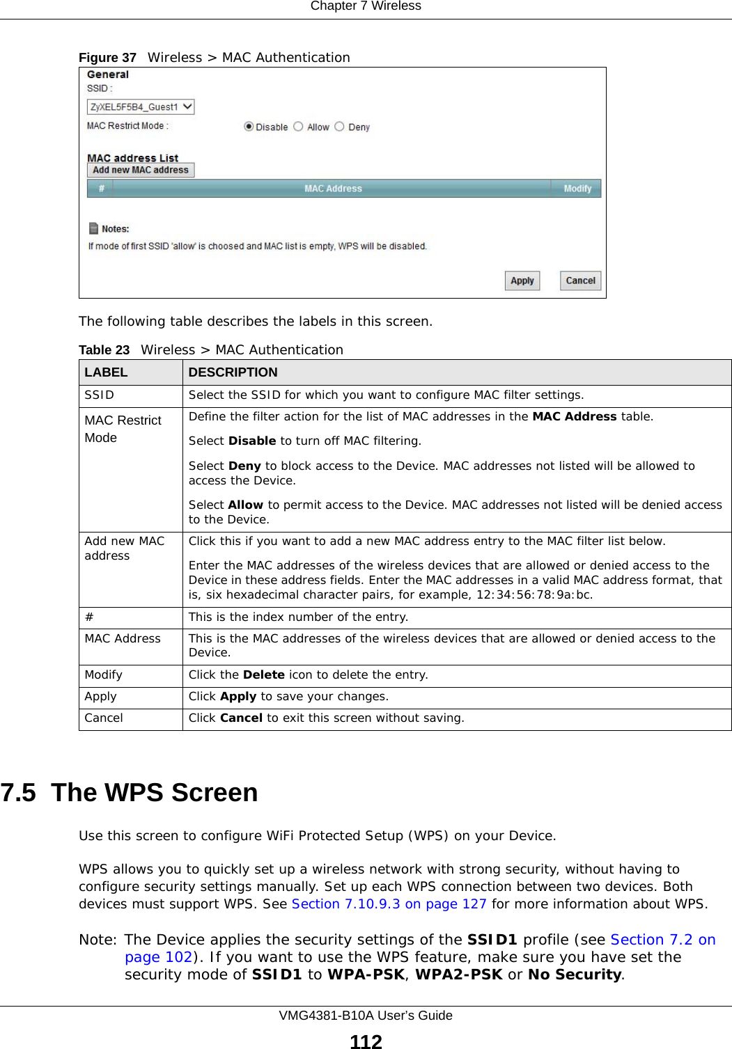 Chapter 7 WirelessVMG4381-B10A User’s Guide112Figure 37   Wireless &gt; MAC AuthenticationThe following table describes the labels in this screen.7.5  The WPS ScreenUse this screen to configure WiFi Protected Setup (WPS) on your Device.WPS allows you to quickly set up a wireless network with strong security, without having to configure security settings manually. Set up each WPS connection between two devices. Both devices must support WPS. See Section 7.10.9.3 on page 127 for more information about WPS.Note: The Device applies the security settings of the SSID1 profile (see Section 7.2 on page 102). If you want to use the WPS feature, make sure you have set the security mode of SSID1 to WPA-PSK, WPA2-PSK or No Security.Table 23   Wireless &gt; MAC AuthenticationLABEL DESCRIPTIONSSID Select the SSID for which you want to configure MAC filter settings.MAC Restrict Mode Define the filter action for the list of MAC addresses in the MAC Address table. Select Disable to turn off MAC filtering.Select Deny to block access to the Device. MAC addresses not listed will be allowed to access the Device. Select Allow to permit access to the Device. MAC addresses not listed will be denied access to the Device. Add new MAC address Click this if you want to add a new MAC address entry to the MAC filter list below.Enter the MAC addresses of the wireless devices that are allowed or denied access to the Device in these address fields. Enter the MAC addresses in a valid MAC address format, that is, six hexadecimal character pairs, for example, 12:34:56:78:9a:bc.#This is the index number of the entry.MAC Address This is the MAC addresses of the wireless devices that are allowed or denied access to the Device.Modify Click the Delete icon to delete the entry.Apply Click Apply to save your changes.Cancel Click Cancel to exit this screen without saving.