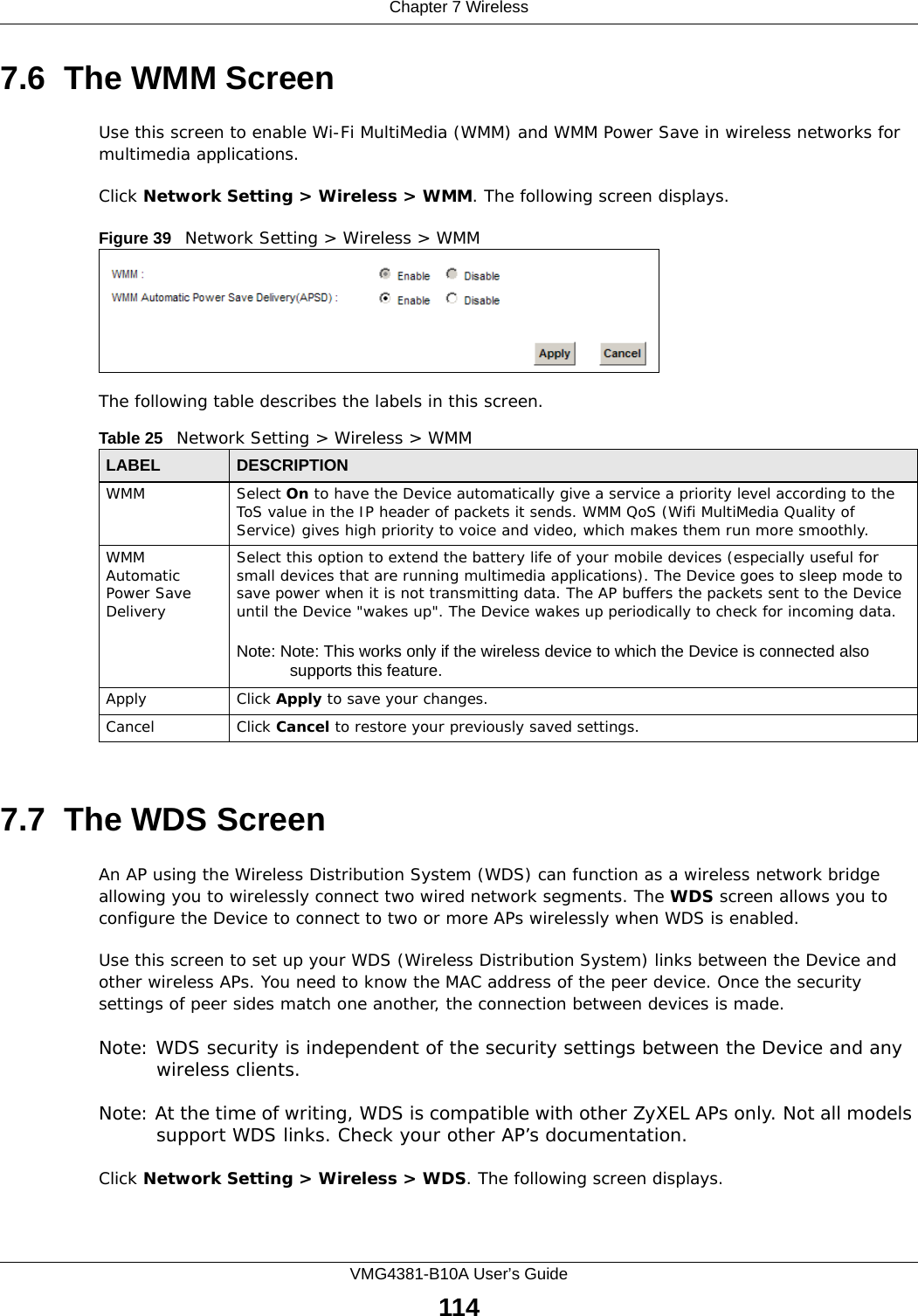 Chapter 7 WirelessVMG4381-B10A User’s Guide1147.6  The WMM ScreenUse this screen to enable Wi-Fi MultiMedia (WMM) and WMM Power Save in wireless networks for multimedia applications.Click Network Setting &gt; Wireless &gt; WMM. The following screen displays.Figure 39   Network Setting &gt; Wireless &gt; WMMThe following table describes the labels in this screen.7.7  The WDS ScreenAn AP using the Wireless Distribution System (WDS) can function as a wireless network bridge allowing you to wirelessly connect two wired network segments. The WDS screen allows you to configure the Device to connect to two or more APs wirelessly when WDS is enabled. Use this screen to set up your WDS (Wireless Distribution System) links between the Device and other wireless APs. You need to know the MAC address of the peer device. Once the security settings of peer sides match one another, the connection between devices is made. Note: WDS security is independent of the security settings between the Device and any wireless clients.Note: At the time of writing, WDS is compatible with other ZyXEL APs only. Not all models support WDS links. Check your other AP’s documentation.Click Network Setting &gt; Wireless &gt; WDS. The following screen displays.Table 25   Network Setting &gt; Wireless &gt; WMMLABEL DESCRIPTIONWMM Select On to have the Device automatically give a service a priority level according to the ToS value in the IP header of packets it sends. WMM QoS (Wifi MultiMedia Quality of Service) gives high priority to voice and video, which makes them run more smoothly.WMM Automatic Power Save DeliverySelect this option to extend the battery life of your mobile devices (especially useful for small devices that are running multimedia applications). The Device goes to sleep mode to save power when it is not transmitting data. The AP buffers the packets sent to the Device until the Device &quot;wakes up&quot;. The Device wakes up periodically to check for incoming data.Note: Note: This works only if the wireless device to which the Device is connected also supports this feature.Apply Click Apply to save your changes.Cancel Click Cancel to restore your previously saved settings.