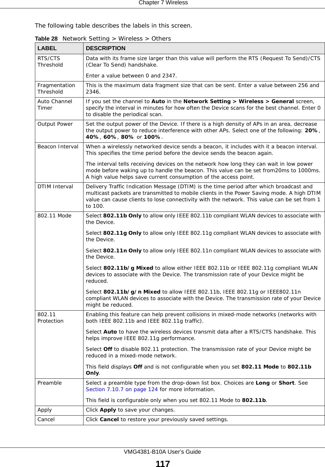  Chapter 7 WirelessVMG4381-B10A User’s Guide117The following table describes the labels in this screen. Table 28   Network Setting &gt; Wireless &gt; OthersLABEL DESCRIPTIONRTS/CTS Threshold Data with its frame size larger than this value will perform the RTS (Request To Send)/CTS (Clear To Send) handshake. Enter a value between 0 and 2347. Fragmentation Threshold This is the maximum data fragment size that can be sent. Enter a value between 256 and 2346. Auto Channel Timer If you set the channel to Auto in the Network Setting &gt; Wireless &gt; General screen, specify the interval in minutes for how often the Device scans for the best channel. Enter 0 to disable the periodical scan.Output Power Set the output power of the Device. If there is a high density of APs in an area, decrease the output power to reduce interference with other APs. Select one of the following: 20%, 40%, 60%, 80% or 100%. Beacon Interval When a wirelessly networked device sends a beacon, it includes with it a beacon interval. This specifies the time period before the device sends the beacon again.The interval tells receiving devices on the network how long they can wait in low power mode before waking up to handle the beacon. This value can be set from20ms to 1000ms. A high value helps save current consumption of the access point.DTIM Interval Delivery Traffic Indication Message (DTIM) is the time period after which broadcast and multicast packets are transmitted to mobile clients in the Power Saving mode. A high DTIM value can cause clients to lose connectivity with the network. This value can be set from 1 to 100.802.11 Mode Select 802.11b Only to allow only IEEE 802.11b compliant WLAN devices to associate with the Device.Select 802.11g Only to allow only IEEE 802.11g compliant WLAN devices to associate with the Device.Select 802.11n Only to allow only IEEE 802.11n compliant WLAN devices to associate with the Device.Select 802.11b/g Mixed to allow either IEEE 802.11b or IEEE 802.11g compliant WLAN devices to associate with the Device. The transmission rate of your Device might be reduced.Select 802.11b/g/n Mixed to allow IEEE 802.11b, IEEE 802.11g or IEEE802.11n compliant WLAN devices to associate with the Device. The transmission rate of your Device might be reduced.802.11 Protection Enabling this feature can help prevent collisions in mixed-mode networks (networks with both IEEE 802.11b and IEEE 802.11g traffic).Select Auto to have the wireless devices transmit data after a RTS/CTS handshake. This helps improve IEEE 802.11g performance.Select Off to disable 802.11 protection. The transmission rate of your Device might be reduced in a mixed-mode network.This field displays Off and is not configurable when you set 802.11 Mode to 802.11b Only.Preamble Select a preamble type from the drop-down list box. Choices are Long or Short. See Section 7.10.7 on page 124 for more information.This field is configurable only when you set 802.11 Mode to 802.11b.Apply Click Apply to save your changes.Cancel Click Cancel to restore your previously saved settings.