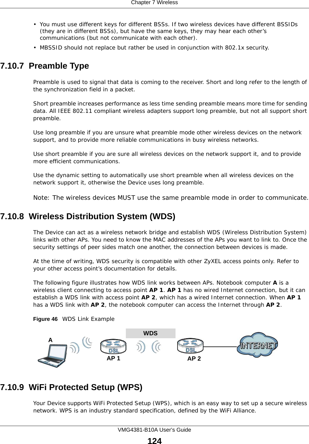 Chapter 7 WirelessVMG4381-B10A User’s Guide124• You must use different keys for different BSSs. If two wireless devices have different BSSIDs (they are in different BSSs), but have the same keys, they may hear each other’s communications (but not communicate with each other).• MBSSID should not replace but rather be used in conjunction with 802.1x security.7.10.7  Preamble TypePreamble is used to signal that data is coming to the receiver. Short and long refer to the length of the synchronization field in a packet.Short preamble increases performance as less time sending preamble means more time for sending data. All IEEE 802.11 compliant wireless adapters support long preamble, but not all support short preamble. Use long preamble if you are unsure what preamble mode other wireless devices on the network support, and to provide more reliable communications in busy wireless networks. Use short preamble if you are sure all wireless devices on the network support it, and to provide more efficient communications.Use the dynamic setting to automatically use short preamble when all wireless devices on the network support it, otherwise the Device uses long preamble.Note: The wireless devices MUST use the same preamble mode in order to communicate.7.10.8  Wireless Distribution System (WDS)The Device can act as a wireless network bridge and establish WDS (Wireless Distribution System) links with other APs. You need to know the MAC addresses of the APs you want to link to. Once the security settings of peer sides match one another, the connection between devices is made.At the time of writing, WDS security is compatible with other ZyXEL access points only. Refer to your other access point’s documentation for details.The following figure illustrates how WDS link works between APs. Notebook computer A is a wireless client connecting to access point AP 1. AP 1 has no wired Internet connection, but it can establish a WDS link with access point AP 2, which has a wired Internet connection. When AP 1 has a WDS link with AP 2, the notebook computer can access the Internet through AP 2.Figure 46   WDS Link Example7.10.9  WiFi Protected Setup (WPS)Your Device supports WiFi Protected Setup (WPS), which is an easy way to set up a secure wireless network. WPS is an industry standard specification, defined by the WiFi Alliance.WDSAP 2AP 1A