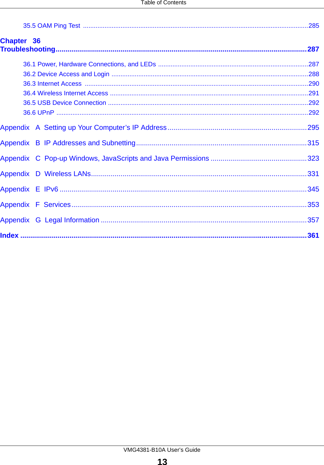  Table of ContentsVMG4381-B10A User’s Guide1335.5 OAM Ping Test  ..............................................................................................................................285Chapter   36Troubleshooting................................................................................................................................28736.1 Power, Hardware Connections, and LEDs ....................................................................................28736.2 Device Access and Login ..............................................................................................................28836.3 Internet Access  .............................................................................................................................29036.4 Wireless Internet Access ...............................................................................................................29136.5 USB Device Connection ................................................................................................................29236.6 UPnP .............................................................................................................................................292Appendix   A  Setting up Your Computer’s IP Address.......................................................................295Appendix   B  IP Addresses and Subnetting.......................................................................................315Appendix   C  Pop-up Windows, JavaScripts and Java Permissions .................................................323Appendix   D  Wireless LANs..............................................................................................................331Appendix   E  IPv6 ..............................................................................................................................345Appendix   F  Services........................................................................................................................353Appendix   G  Legal Information .........................................................................................................357Index ..................................................................................................................................................361