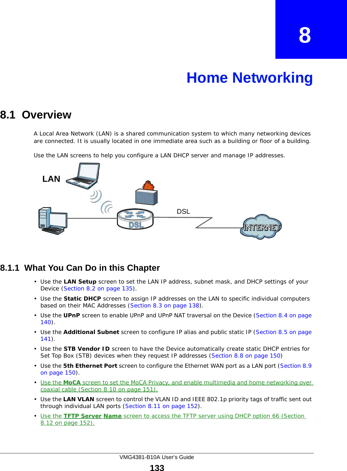 VMG4381-B10A User’s Guide133CHAPTER   8Home Networking8.1  OverviewA Local Area Network (LAN) is a shared communication system to which many networking devices are connected. It is usually located in one immediate area such as a building or floor of a building.Use the LAN screens to help you configure a LAN DHCP server and manage IP addresses.8.1.1  What You Can Do in this Chapter•Use the LAN Setup screen to set the LAN IP address, subnet mask, and DHCP settings of your Device (Section 8.2 on page 135).•Use the Static DHCP screen to assign IP addresses on the LAN to specific individual computers based on their MAC Addresses (Section 8.3 on page 138). •Use the UPnP screen to enable UPnP and UPnP NAT traversal on the Device (Section 8.4 on page 140).•Use the Additional Subnet screen to configure IP alias and public static IP (Section 8.5 on page 141).•Use the STB Vendor ID screen to have the Device automatically create static DHCP entries for Set Top Box (STB) devices when they request IP addresses (Section 8.8 on page 150)•Use the 5th Ethernet Port screen to configure the Ethernet WAN port as a LAN port (Section 8.9 on page 150).•Use the MoCA screen to set the MoCA Privacy, and enable multimedia and home networking over coaxial cable (Section 8.10 on page 151).•Use the LAN VLAN screen to control the VLAN ID and IEEE 802.1p priority tags of traffic sent out through individual LAN ports (Section 8.11 on page 152).•Use the TFTP Server Name screen to access the TFTP server using DHCP option 66 (Section 8.12 on page 152).DSLLAN