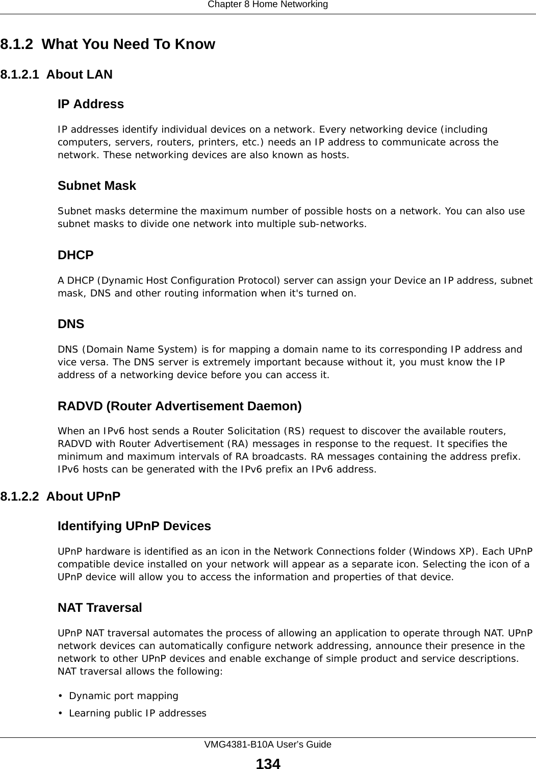 Chapter 8 Home NetworkingVMG4381-B10A User’s Guide1348.1.2  What You Need To Know8.1.2.1  About LANIP AddressIP addresses identify individual devices on a network. Every networking device (including computers, servers, routers, printers, etc.) needs an IP address to communicate across the network. These networking devices are also known as hosts.Subnet MaskSubnet masks determine the maximum number of possible hosts on a network. You can also use subnet masks to divide one network into multiple sub-networks.DHCPA DHCP (Dynamic Host Configuration Protocol) server can assign your Device an IP address, subnet mask, DNS and other routing information when it&apos;s turned on.DNSDNS (Domain Name System) is for mapping a domain name to its corresponding IP address and vice versa. The DNS server is extremely important because without it, you must know the IP address of a networking device before you can access it.RADVD (Router Advertisement Daemon)When an IPv6 host sends a Router Solicitation (RS) request to discover the available routers, RADVD with Router Advertisement (RA) messages in response to the request. It specifies the minimum and maximum intervals of RA broadcasts. RA messages containing the address prefix. IPv6 hosts can be generated with the IPv6 prefix an IPv6 address.8.1.2.2  About UPnPIdentifying UPnP DevicesUPnP hardware is identified as an icon in the Network Connections folder (Windows XP). Each UPnP compatible device installed on your network will appear as a separate icon. Selecting the icon of a UPnP device will allow you to access the information and properties of that device. NAT TraversalUPnP NAT traversal automates the process of allowing an application to operate through NAT. UPnP network devices can automatically configure network addressing, announce their presence in the network to other UPnP devices and enable exchange of simple product and service descriptions. NAT traversal allows the following:• Dynamic port mapping• Learning public IP addresses