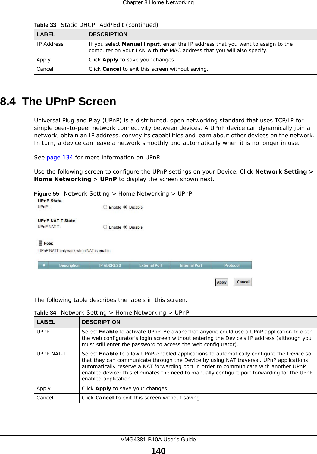 Chapter 8 Home NetworkingVMG4381-B10A User’s Guide1408.4  The UPnP ScreenUniversal Plug and Play (UPnP) is a distributed, open networking standard that uses TCP/IP for simple peer-to-peer network connectivity between devices. A UPnP device can dynamically join a network, obtain an IP address, convey its capabilities and learn about other devices on the network. In turn, a device can leave a network smoothly and automatically when it is no longer in use.See page 134 for more information on UPnP.Use the following screen to configure the UPnP settings on your Device. Click Network Setting &gt; Home Networking &gt; UPnP to display the screen shown next.Figure 55   Network Setting &gt; Home Networking &gt; UPnPThe following table describes the labels in this screen.IP Address If you select Manual Input, enter the IP address that you want to assign to the computer on your LAN with the MAC address that you will also specify.Apply Click Apply to save your changes.Cancel Click Cancel to exit this screen without saving.Table 33   Static DHCP: Add/Edit (continued)LABEL DESCRIPTIONTable 34   Network Setting &gt; Home Networking &gt; UPnPLABEL DESCRIPTIONUPnP Select Enable to activate UPnP. Be aware that anyone could use a UPnP application to open the web configurator&apos;s login screen without entering the Device&apos;s IP address (although you must still enter the password to access the web configurator).UPnP NAT-T Select Enable to allow UPnP-enabled applications to automatically configure the Device so that they can communicate through the Device by using NAT traversal. UPnP applications automatically reserve a NAT forwarding port in order to communicate with another UPnP enabled device; this eliminates the need to manually configure port forwarding for the UPnP enabled application. Apply Click Apply to save your changes.Cancel Click Cancel to exit this screen without saving.