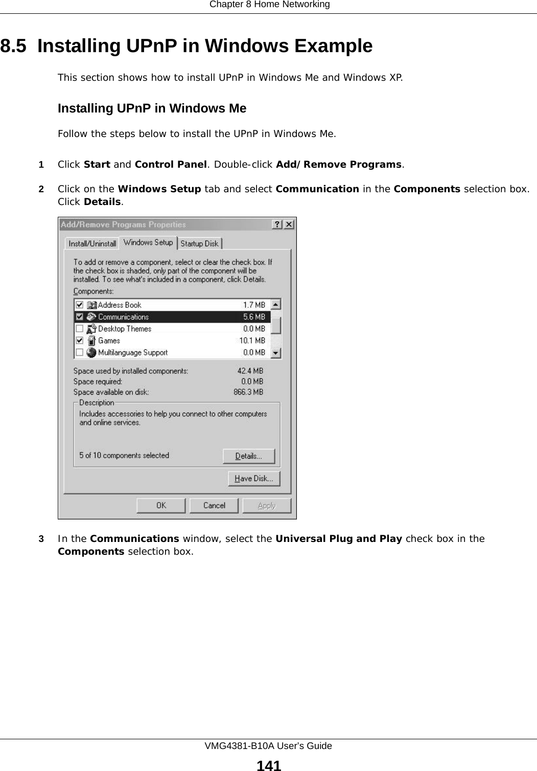  Chapter 8 Home NetworkingVMG4381-B10A User’s Guide1418.5  Installing UPnP in Windows ExampleThis section shows how to install UPnP in Windows Me and Windows XP. Installing UPnP in Windows MeFollow the steps below to install the UPnP in Windows Me. 1Click Start and Control Panel. Double-click Add/Remove Programs.2Click on the Windows Setup tab and select Communication in the Components selection box. Click Details. Add/Remove Programs: Windows Setup: Communication 3In the Communications window, select the Universal Plug and Play check box in the Components selection box. 