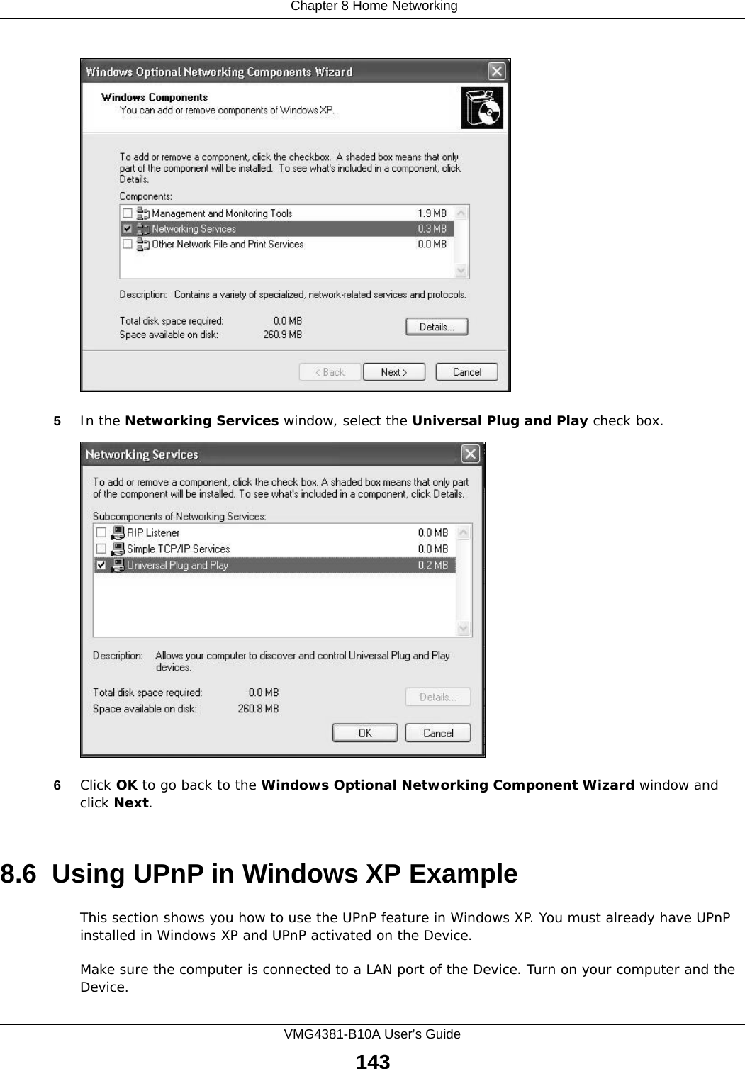  Chapter 8 Home NetworkingVMG4381-B10A User’s Guide143Windows Optional Networking Components Wizard5In the Networking Services window, select the Universal Plug and Play check box. Networking Services6Click OK to go back to the Windows Optional Networking Component Wizard window and click Next. 8.6  Using UPnP in Windows XP ExampleThis section shows you how to use the UPnP feature in Windows XP. You must already have UPnP installed in Windows XP and UPnP activated on the Device.Make sure the computer is connected to a LAN port of the Device. Turn on your computer and the Device. 