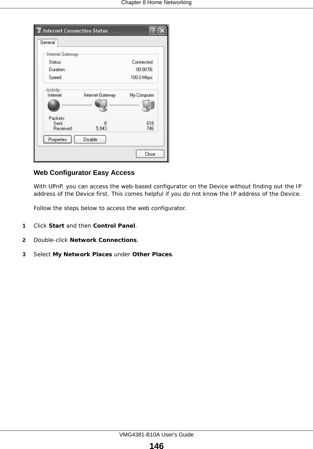 Chapter 8 Home NetworkingVMG4381-B10A User’s Guide146Internet Connection StatusWeb Configurator Easy AccessWith UPnP, you can access the web-based configurator on the Device without finding out the IP address of the Device first. This comes helpful if you do not know the IP address of the Device.Follow the steps below to access the web configurator.1Click Start and then Control Panel. 2Double-click Network Connections. 3Select My Network Places under Other Places. 
