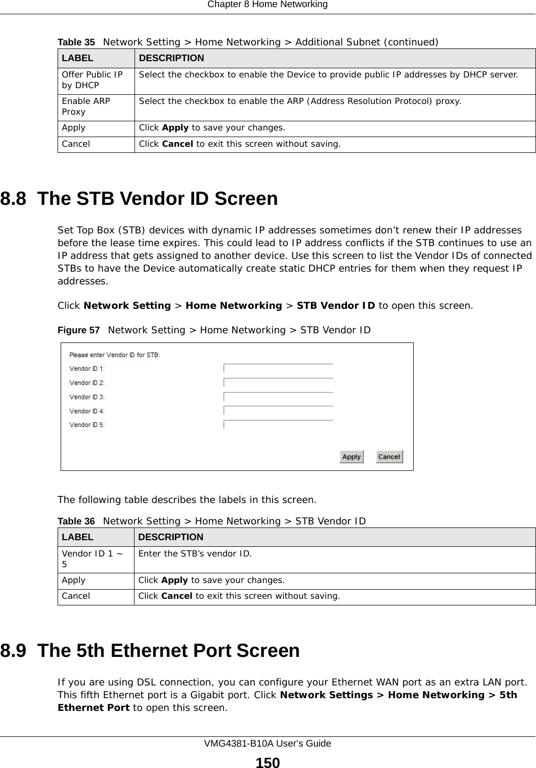 Chapter 8 Home NetworkingVMG4381-B10A User’s Guide1508.8  The STB Vendor ID ScreenSet Top Box (STB) devices with dynamic IP addresses sometimes don’t renew their IP addresses before the lease time expires. This could lead to IP address conflicts if the STB continues to use an IP address that gets assigned to another device. Use this screen to list the Vendor IDs of connected STBs to have the Device automatically create static DHCP entries for them when they request IP addresses.Click Network Setting &gt; Home Networking &gt; STB Vendor ID to open this screen. Figure 57   Network Setting &gt; Home Networking &gt; STB Vendor IDThe following table describes the labels in this screen. 8.9  The 5th Ethernet Port ScreenIf you are using DSL connection, you can configure your Ethernet WAN port as an extra LAN port. This fifth Ethernet port is a Gigabit port. Click Network Settings &gt; Home Networking &gt; 5th Ethernet Port to open this screen.Offer Public IP by DHCP Select the checkbox to enable the Device to provide public IP addresses by DHCP server.Enable ARP Proxy Select the checkbox to enable the ARP (Address Resolution Protocol) proxy.Apply Click Apply to save your changes.Cancel Click Cancel to exit this screen without saving.Table 35   Network Setting &gt; Home Networking &gt; Additional Subnet (continued)LABEL DESCRIPTIONTable 36   Network Setting &gt; Home Networking &gt; STB Vendor IDLABEL DESCRIPTIONVendor ID 1 ~ 5Enter the STB’s vendor ID.Apply Click Apply to save your changes.Cancel Click Cancel to exit this screen without saving.
