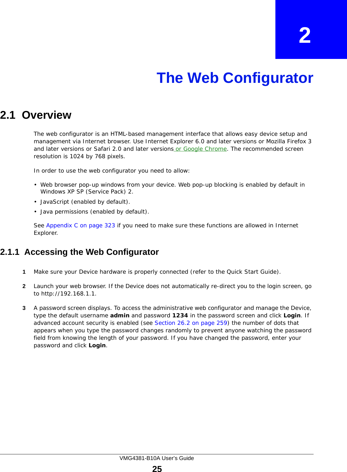 VMG4381-B10A User’s Guide25CHAPTER   2The Web Configurator2.1  OverviewThe web configurator is an HTML-based management interface that allows easy device setup and management via Internet browser. Use Internet Explorer 6.0 and later versions or Mozilla Firefox 3 and later versions or Safari 2.0 and later versions or Google Chrome. The recommended screen resolution is 1024 by 768 pixels.In order to use the web configurator you need to allow:• Web browser pop-up windows from your device. Web pop-up blocking is enabled by default in Windows XP SP (Service Pack) 2.• JavaScript (enabled by default).• Java permissions (enabled by default).See Appendix C on page 323 if you need to make sure these functions are allowed in Internet Explorer. 2.1.1  Accessing the Web Configurator1Make sure your Device hardware is properly connected (refer to the Quick Start Guide).2Launch your web browser. If the Device does not automatically re-direct you to the login screen, go to http://192.168.1.1.3A password screen displays. To access the administrative web configurator and manage the Device, type the default username admin and password 1234 in the password screen and click Login. If advanced account security is enabled (see Section 26.2 on page 259) the number of dots that appears when you type the password changes randomly to prevent anyone watching the password field from knowing the length of your password. If you have changed the password, enter your password and click Login. 
