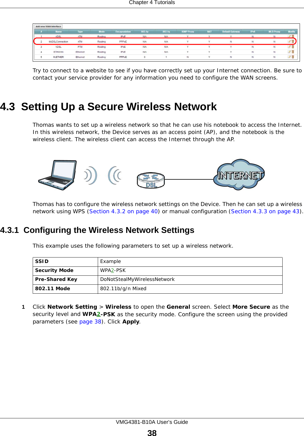 Chapter 4 TutorialsVMG4381-B10A User’s Guide38Try to connect to a website to see if you have correctly set up your Internet connection. Be sure to contact your service provider for any information you need to configure the WAN screens.4.3  Setting Up a Secure Wireless NetworkThomas wants to set up a wireless network so that he can use his notebook to access the Internet. In this wireless network, the Device serves as an access point (AP), and the notebook is the wireless client. The wireless client can access the Internet through the AP.Thomas has to configure the wireless network settings on the Device. Then he can set up a wireless network using WPS (Section 4.3.2 on page 40) or manual configuration (Section 4.3.3 on page 43).4.3.1  Configuring the Wireless Network SettingsThis example uses the following parameters to set up a wireless network.1Click Network Setting &gt; Wireless to open the General screen. Select More Secure as the security level and WPA2-PSK as the security mode. Configure the screen using the provided parameters (see page 38). Click Apply.SSID ExampleSecurity Mode WPA2-PSKPre-Shared Key DoNotStealMyWirelessNetwork802.11 Mode 802.11b/g/n Mixed