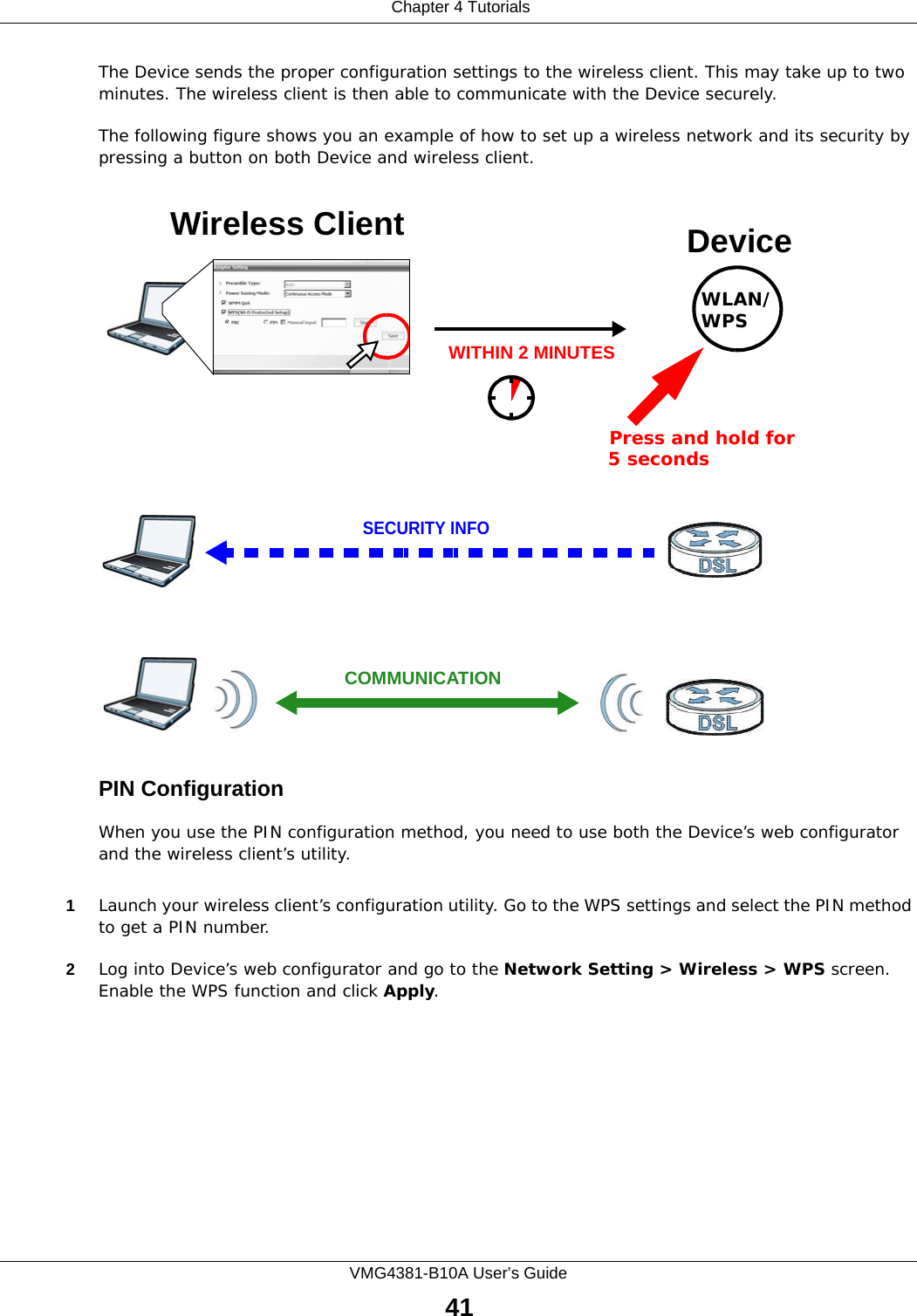  Chapter 4 TutorialsVMG4381-B10A User’s Guide41The Device sends the proper configuration settings to the wireless client. This may take up to two minutes. The wireless client is then able to communicate with the Device securely.The following figure shows you an example of how to set up a wireless network and its security by pressing a button on both Device and wireless client.Example WPS Process: PBC MethodPIN ConfigurationWhen you use the PIN configuration method, you need to use both the Device’s web configurator and the wireless client’s utility.1Launch your wireless client’s configuration utility. Go to the WPS settings and select the PIN method to get a PIN number.   2Log into Device’s web configurator and go to the Network Setting &gt; Wireless &gt; WPS screen. Enable the WPS function and click Apply. Wireless Client DeviceSECURITY INFOCOMMUNICATIONWITHIN 2 MINUTESPress and hold for   5 secondsWLAN/WPS