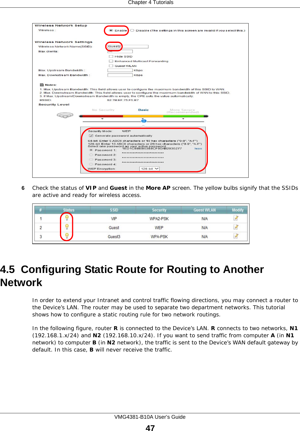  Chapter 4 TutorialsVMG4381-B10A User’s Guide476Check the status of VIP and Guest in the More AP screen. The yellow bulbs signify that the SSIDs are active and ready for wireless access. 4.5  Configuring Static Route for Routing to Another NetworkIn order to extend your Intranet and control traffic flowing directions, you may connect a router to the Device’s LAN. The router may be used to separate two department networks. This tutorial shows how to configure a static routing rule for two network routings.In the following figure, router R is connected to the Device’s LAN. R connects to two networks, N1 (192.168.1.x/24) and N2 (192.168.10.x/24). If you want to send traffic from computer A (in N1 network) to computer B (in N2 network), the traffic is sent to the Device’s WAN default gateway by default. In this case, B will never receive the traffic.