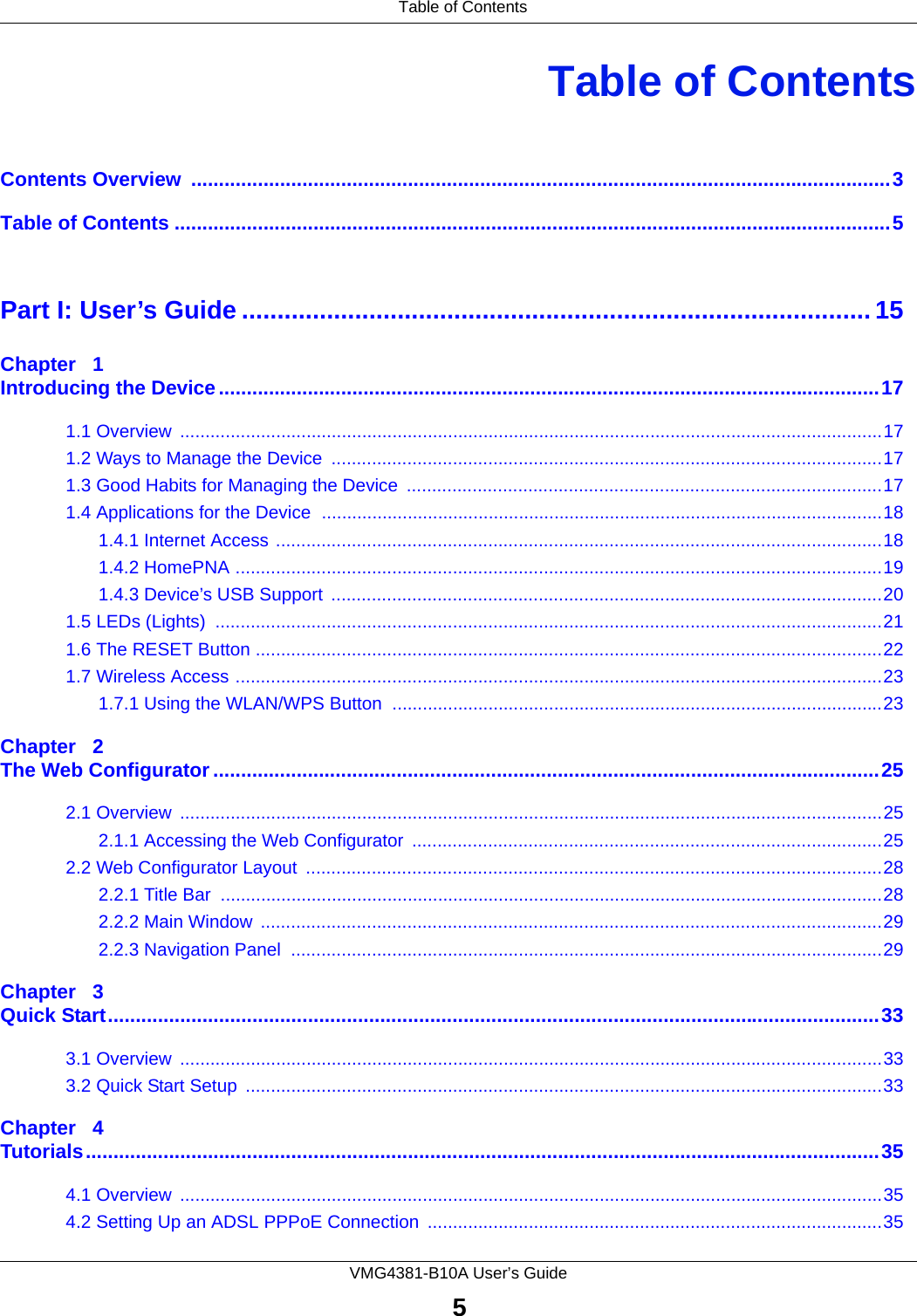  Table of ContentsVMG4381-B10A User’s Guide5Table of ContentsContents Overview  ..............................................................................................................................3Table of Contents .................................................................................................................................5Part I: User’s Guide ......................................................................................... 15Chapter   1Introducing the Device.......................................................................................................................171.1 Overview  ...........................................................................................................................................171.2 Ways to Manage the Device  .............................................................................................................171.3 Good Habits for Managing the Device  ..............................................................................................171.4 Applications for the Device  ...............................................................................................................181.4.1 Internet Access ........................................................................................................................181.4.2 HomePNA ................................................................................................................................191.4.3 Device’s USB Support  .............................................................................................................201.5 LEDs (Lights)  ....................................................................................................................................211.6 The RESET Button ............................................................................................................................221.7 Wireless Access ................................................................................................................................231.7.1 Using the WLAN/WPS Button  .................................................................................................23Chapter   2The Web Configurator........................................................................................................................252.1 Overview  ...........................................................................................................................................252.1.1 Accessing the Web Configurator  .............................................................................................252.2 Web Configurator Layout  ..................................................................................................................282.2.1 Title Bar  ...................................................................................................................................282.2.2 Main Window  ...........................................................................................................................292.2.3 Navigation Panel  .....................................................................................................................29Chapter   3Quick Start...........................................................................................................................................333.1 Overview  ...........................................................................................................................................333.2 Quick Start Setup  ..............................................................................................................................33Chapter   4Tutorials...............................................................................................................................................354.1 Overview  ...........................................................................................................................................354.2 Setting Up an ADSL PPPoE Connection ..........................................................................................35
