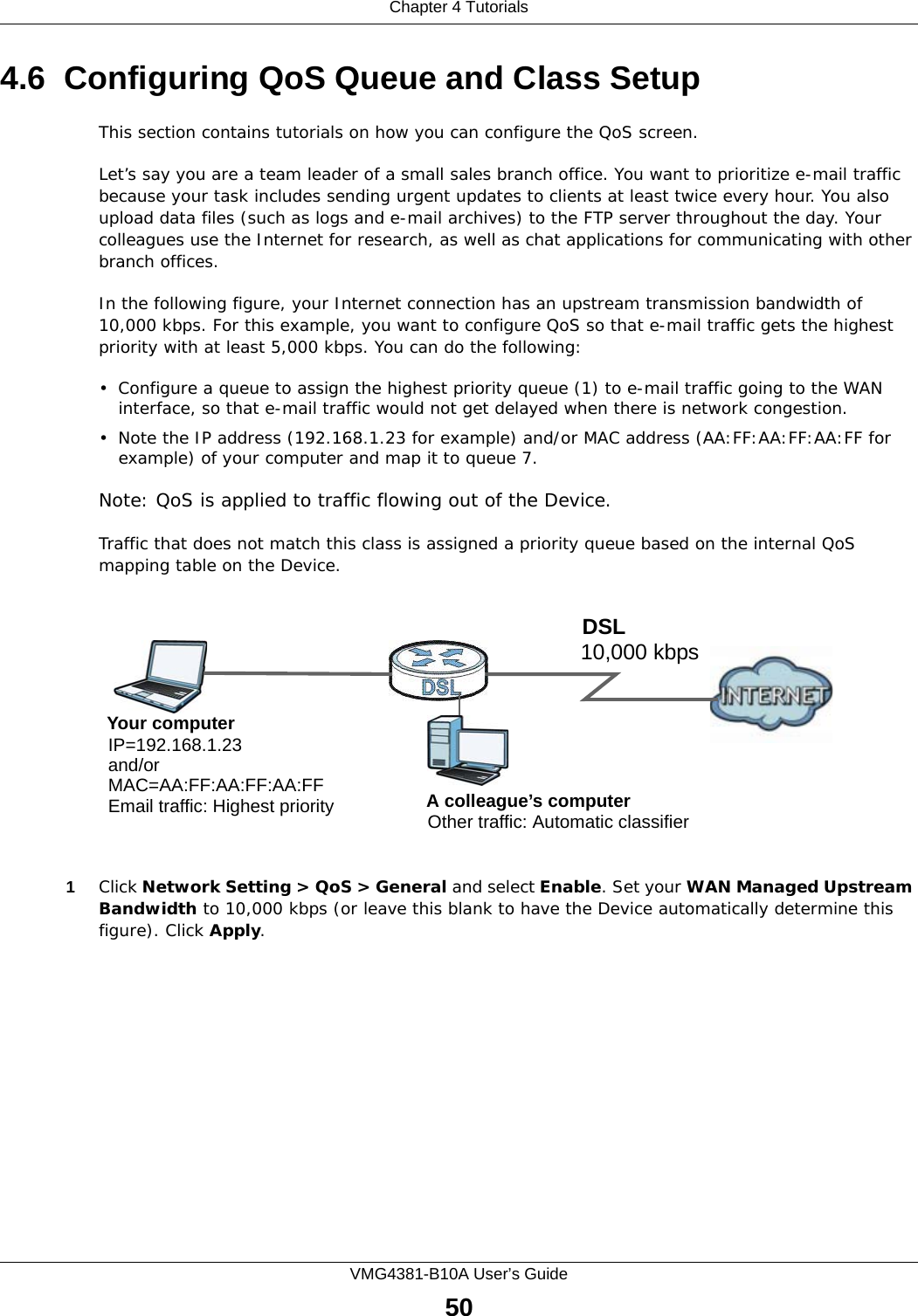 Chapter 4 TutorialsVMG4381-B10A User’s Guide504.6  Configuring QoS Queue and Class SetupThis section contains tutorials on how you can configure the QoS screen.Let’s say you are a team leader of a small sales branch office. You want to prioritize e-mail traffic because your task includes sending urgent updates to clients at least twice every hour. You also upload data files (such as logs and e-mail archives) to the FTP server throughout the day. Your colleagues use the Internet for research, as well as chat applications for communicating with other branch offices.In the following figure, your Internet connection has an upstream transmission bandwidth of 10,000 kbps. For this example, you want to configure QoS so that e-mail traffic gets the highest priority with at least 5,000 kbps. You can do the following: • Configure a queue to assign the highest priority queue (1) to e-mail traffic going to the WAN interface, so that e-mail traffic would not get delayed when there is network congestion. • Note the IP address (192.168.1.23 for example) and/or MAC address (AA:FF:AA:FF:AA:FF for example) of your computer and map it to queue 7. Note: QoS is applied to traffic flowing out of the Device.Traffic that does not match this class is assigned a priority queue based on the internal QoS mapping table on the Device.QoS Example1Click Network Setting &gt; QoS &gt; General and select Enable. Set your WAN Managed Upstream Bandwidth to 10,000 kbps (or leave this blank to have the Device automatically determine this figure). Click Apply.10,000 kbpsDSLYour computerIP=192.168.1.23A colleague’s computer Other traffic: Automatic classifierand/orMAC=AA:FF:AA:FF:AA:FFEmail traffic: Highest priority