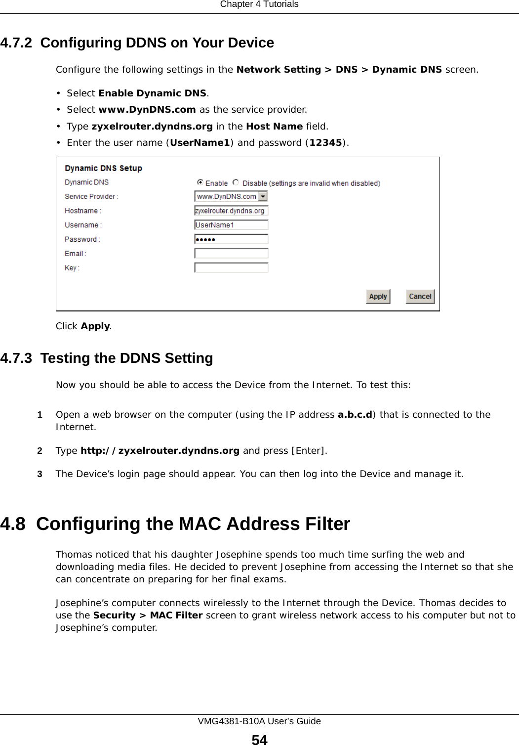 Chapter 4 TutorialsVMG4381-B10A User’s Guide544.7.2  Configuring DDNS on Your DeviceConfigure the following settings in the Network Setting &gt; DNS &gt; Dynamic DNS screen.•Select Enable Dynamic DNS.•Select www.DynDNS.com as the service provider.•Type zyxelrouter.dyndns.org in the Host Name field.• Enter the user name (UserName1) and password (12345).Click Apply.4.7.3  Testing the DDNS SettingNow you should be able to access the Device from the Internet. To test this:1Open a web browser on the computer (using the IP address a.b.c.d) that is connected to the Internet.2Type http://zyxelrouter.dyndns.org and press [Enter].3The Device’s login page should appear. You can then log into the Device and manage it.4.8  Configuring the MAC Address FilterThomas noticed that his daughter Josephine spends too much time surfing the web and downloading media files. He decided to prevent Josephine from accessing the Internet so that she can concentrate on preparing for her final exams.Josephine’s computer connects wirelessly to the Internet through the Device. Thomas decides to use the Security &gt; MAC Filter screen to grant wireless network access to his computer but not to Josephine’s computer. 