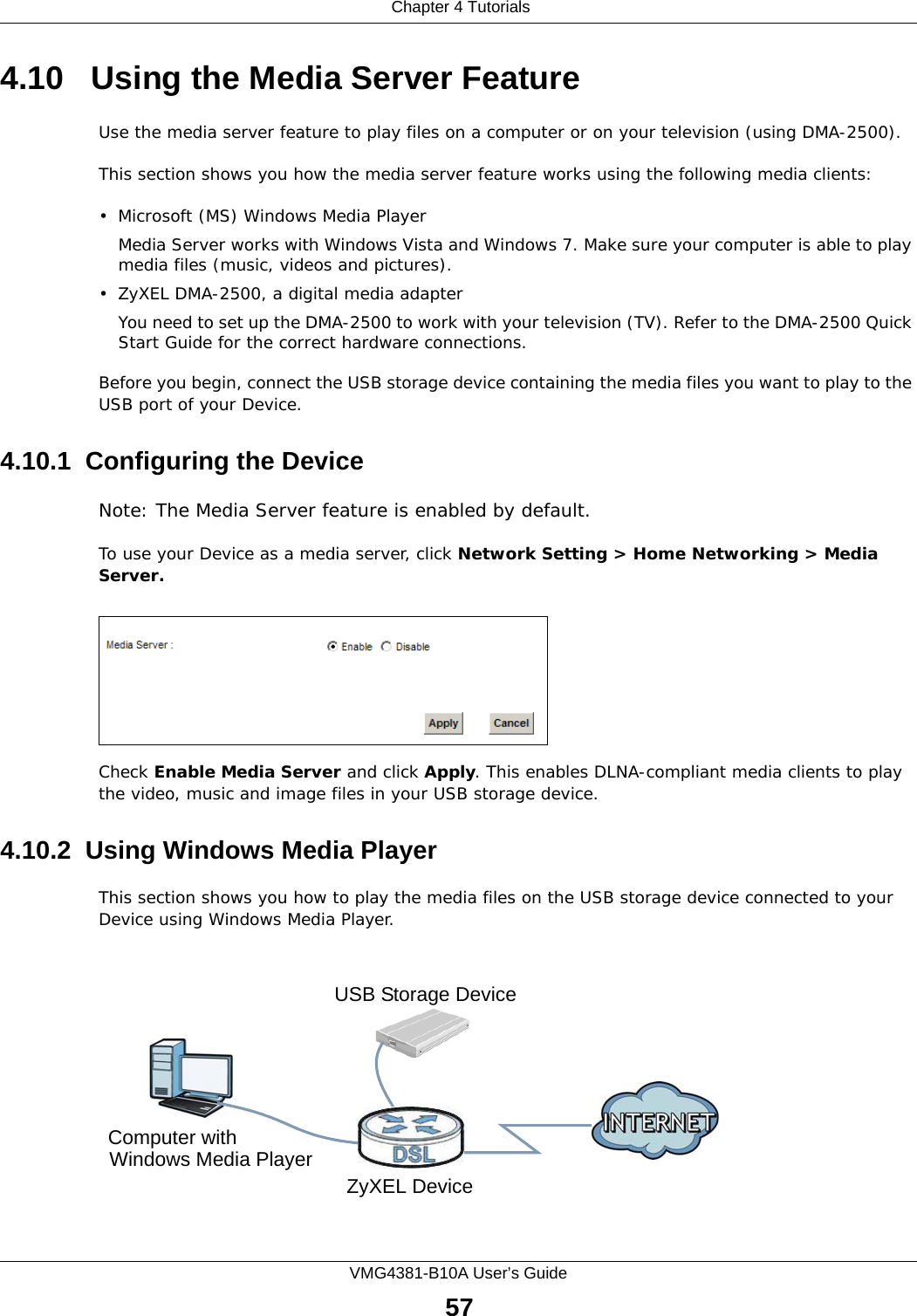  Chapter 4 TutorialsVMG4381-B10A User’s Guide574.10   Using the Media Server FeatureUse the media server feature to play files on a computer or on your television (using DMA-2500).This section shows you how the media server feature works using the following media clients: • Microsoft (MS) Windows Media Player Media Server works with Windows Vista and Windows 7. Make sure your computer is able to play media files (music, videos and pictures). • ZyXEL DMA-2500, a digital media adapterYou need to set up the DMA-2500 to work with your television (TV). Refer to the DMA-2500 Quick Start Guide for the correct hardware connections. Before you begin, connect the USB storage device containing the media files you want to play to the USB port of your Device.4.10.1  Configuring the DeviceNote: The Media Server feature is enabled by default. To use your Device as a media server, click Network Setting &gt; Home Networking &gt; Media Server.Tutorial: USB  Services &gt; Media ServerCheck Enable Media Server and click Apply. This enables DLNA-compliant media clients to play the video, music and image files in your USB storage device.4.10.2  Using Windows Media PlayerThis section shows you how to play the media files on the USB storage device connected to your Device using Windows Media Player. Tutorial: Media Server Setup (Using Windows Media Player)Computer withZyXEL DeviceUSB Storage DeviceWindows Media Player
