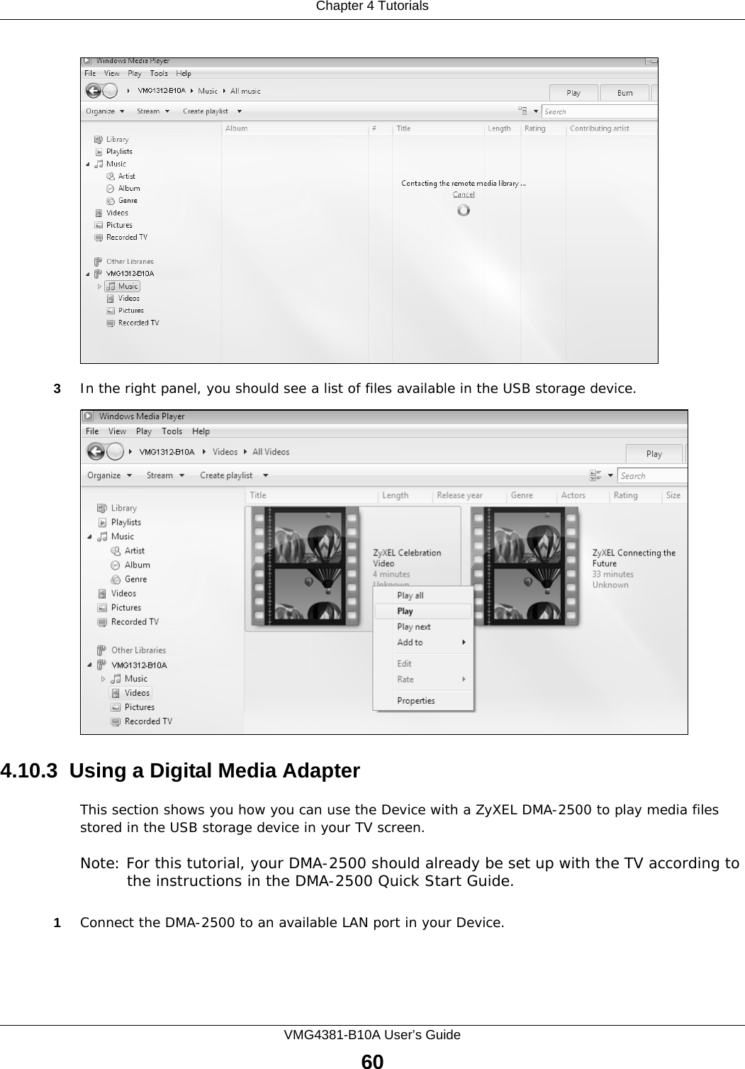 Chapter 4 TutorialsVMG4381-B10A User’s Guide60Tutorial: Media Sharing using Windows 7 (2)3In the right panel, you should see a list of files available in the USB storage device. Tutorial: Media Sharing using Windows 7 (2)4.10.3  Using a Digital Media AdapterThis section shows you how you can use the Device with a ZyXEL DMA-2500 to play media files stored in the USB storage device in your TV screen. Note: For this tutorial, your DMA-2500 should already be set up with the TV according to the instructions in the DMA-2500 Quick Start Guide.1Connect the DMA-2500 to an available LAN port in your Device.