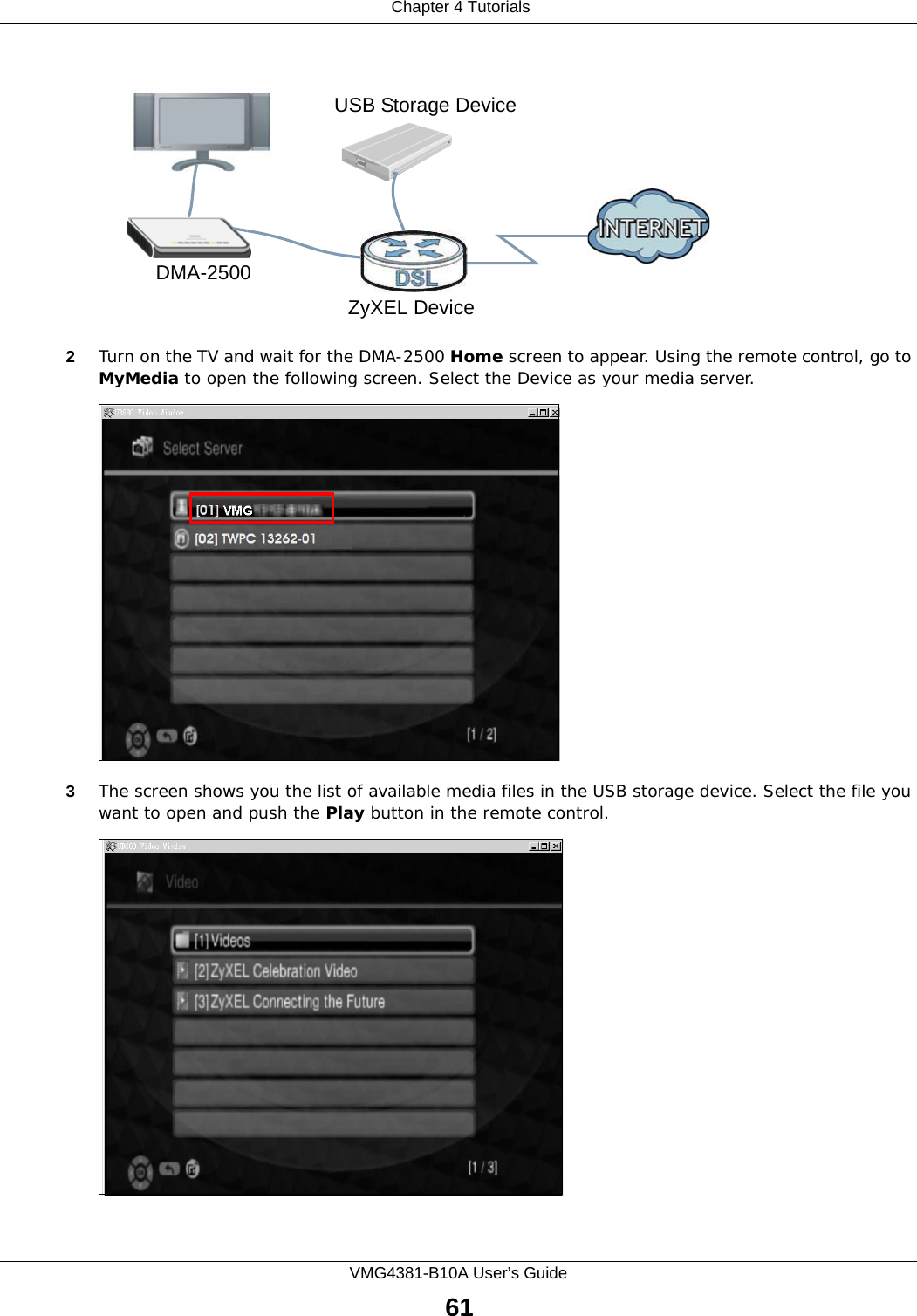  Chapter 4 TutorialsVMG4381-B10A User’s Guide61Tutorial: Media Server Setup (Using DMA)2Turn on the TV and wait for the DMA-2500 Home screen to appear. Using the remote control, go to MyMedia to open the following screen. Select the Device as your media server.Tutorial: Media Sharing using DMA-25003The screen shows you the list of available media files in the USB storage device. Select the file you want to open and push the Play button in the remote control.Tutorial: Media Sharing using DMA-2500 (2)DMA-2500ZyXEL DeviceUSB Storage Device