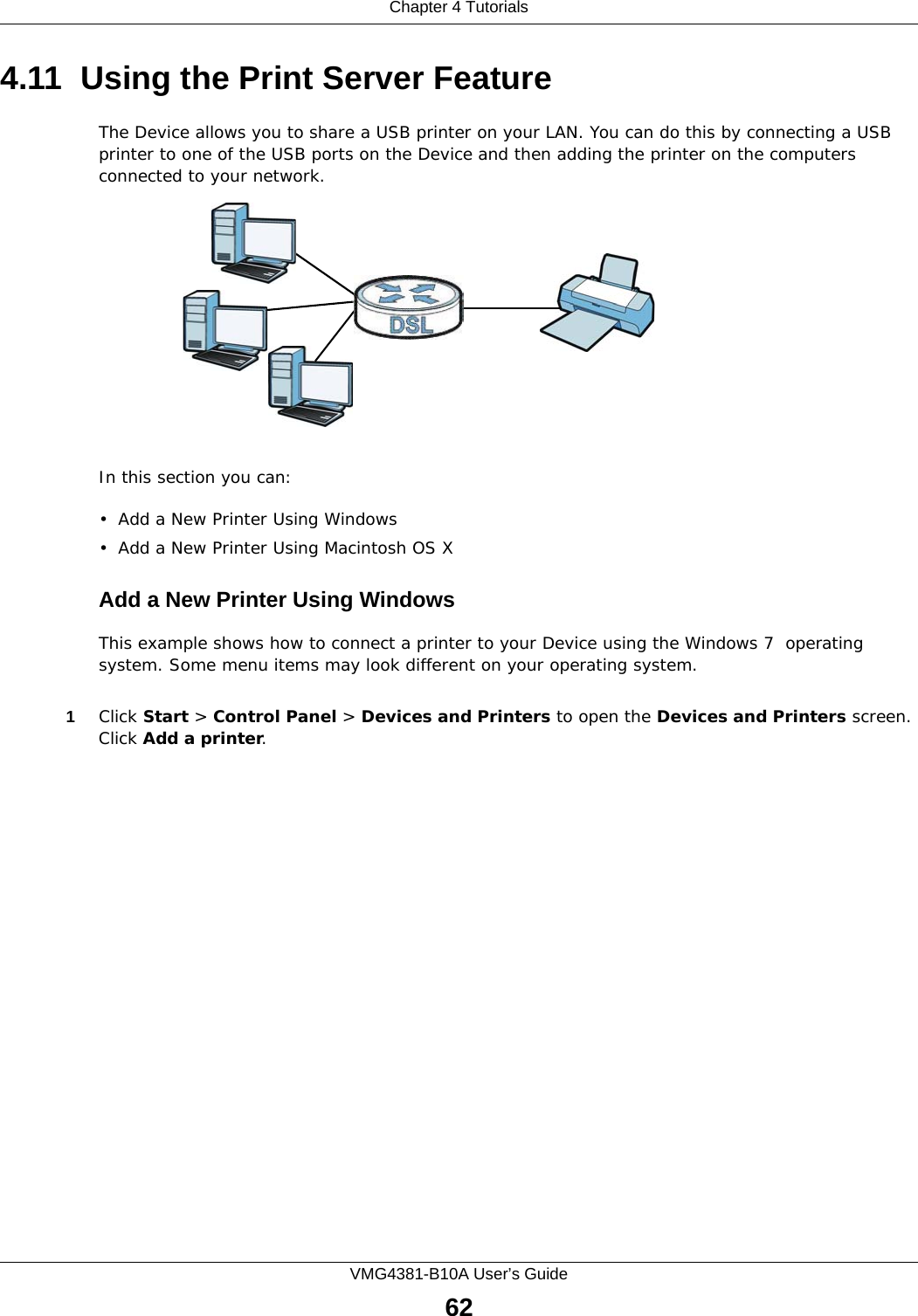 Chapter 4 TutorialsVMG4381-B10A User’s Guide624.11  Using the Print Server FeatureThe Device allows you to share a USB printer on your LAN. You can do this by connecting a USB printer to one of the USB ports on the Device and then adding the printer on the computers connected to your network.In this section you can:• Add a New Printer Using Windows• Add a New Printer Using Macintosh OS XAdd a New Printer Using WindowsThis example shows how to connect a printer to your Device using the Windows 7  operating system. Some menu items may look different on your operating system.1Click Start &gt; Control Panel &gt; Devices and Printers to open the Devices and Printers screen. Click Add a printer. 
