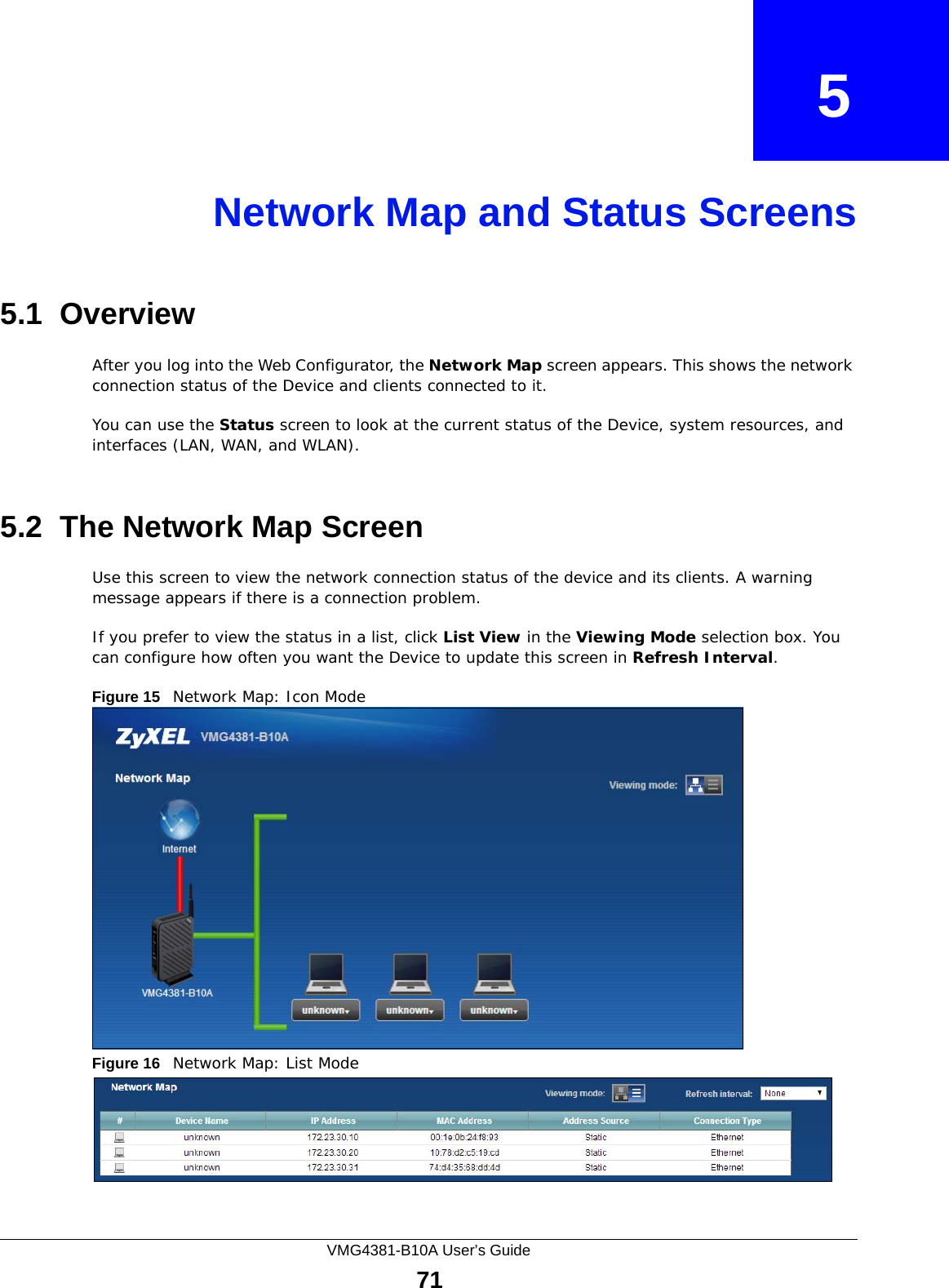VMG4381-B10A User’s Guide71CHAPTER   5Network Map and Status Screens5.1  OverviewAfter you log into the Web Configurator, the Network Map screen appears. This shows the network connection status of the Device and clients connected to it. You can use the Status screen to look at the current status of the Device, system resources, and interfaces (LAN, WAN, and WLAN). 5.2  The Network Map ScreenUse this screen to view the network connection status of the device and its clients. A warning message appears if there is a connection problem. If you prefer to view the status in a list, click List View in the Viewing Mode selection box. You can configure how often you want the Device to update this screen in Refresh Interval.Figure 15   Network Map: Icon Mode Figure 16   Network Map: List Mode