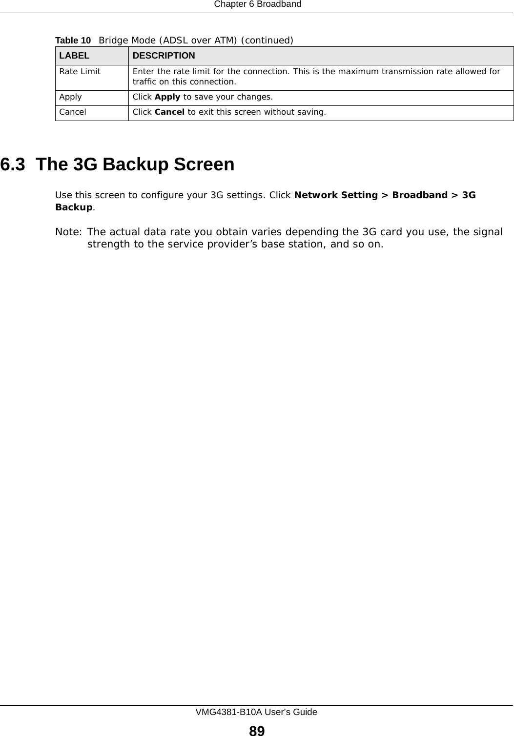  Chapter 6 BroadbandVMG4381-B10A User’s Guide896.3  The 3G Backup ScreenUse this screen to configure your 3G settings. Click Network Setting &gt; Broadband &gt; 3G Backup.Note: The actual data rate you obtain varies depending the 3G card you use, the signal strength to the service provider’s base station, and so on.Rate Limit Enter the rate limit for the connection. This is the maximum transmission rate allowed for traffic on this connection.Apply Click Apply to save your changes.Cancel Click Cancel to exit this screen without saving.Table 10   Bridge Mode (ADSL over ATM) (continued)LABEL DESCRIPTION