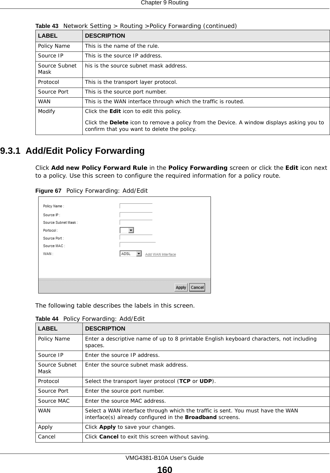 Chapter 9 RoutingVMG4381-B10A User’s Guide1609.3.1  Add/Edit Policy Forwarding Click Add new Policy Forward Rule in the Policy Forwarding screen or click the Edit icon next to a policy. Use this screen to configure the required information for a policy route.Figure 67   Policy Forwarding: Add/Edit The following table describes the labels in this screen. Policy Name This is the name of the rule.Source IP This is the source IP address.Source Subnet Mask his is the source subnet mask address.Protocol This is the transport layer protocol.Source Port This is the source port number.WAN This is the WAN interface through which the traffic is routed. Modify Click the Edit icon to edit this policy.Click the Delete icon to remove a policy from the Device. A window displays asking you to confirm that you want to delete the policy. Table 43   Network Setting &gt; Routing &gt;Policy Forwarding (continued)LABEL DESCRIPTIONTable 44   Policy Forwarding: Add/EditLABEL DESCRIPTIONPolicy Name Enter a descriptive name of up to 8 printable English keyboard characters, not including spaces.Source IP  Enter the source IP address.Source Subnet Mask Enter the source subnet mask address. Protocol Select the transport layer protocol (TCP or UDP). Source Port  Enter the source port number. Source MAC  Enter the source MAC address. WAN Select a WAN interface through which the traffic is sent. You must have the WAN interface(s) already configured in the Broadband screens. Apply Click Apply to save your changes.Cancel Click Cancel to exit this screen without saving.