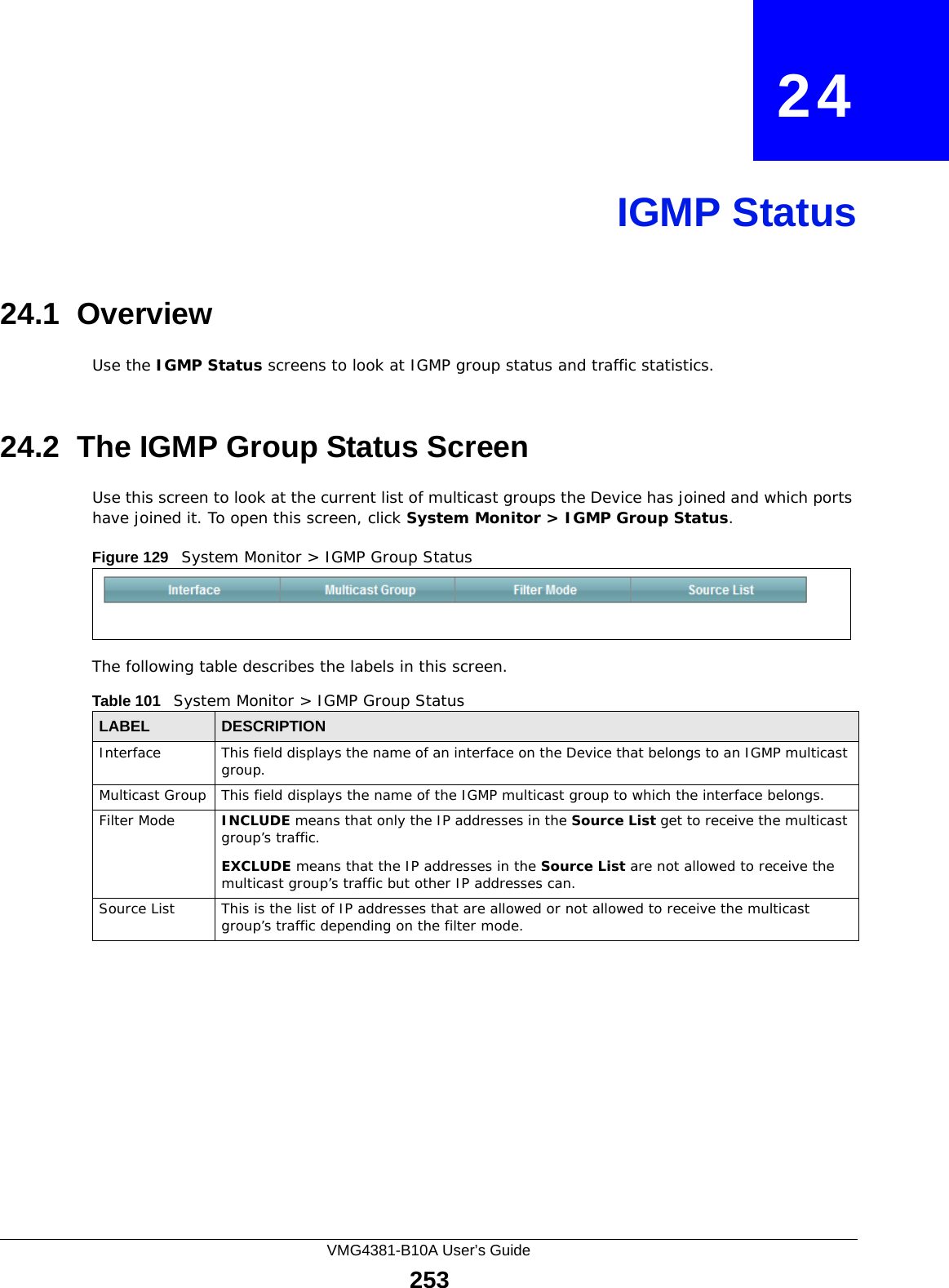 VMG4381-B10A User’s Guide253CHAPTER   24IGMP Status24.1  OverviewUse the IGMP Status screens to look at IGMP group status and traffic statistics. 24.2  The IGMP Group Status ScreenUse this screen to look at the current list of multicast groups the Device has joined and which ports have joined it. To open this screen, click System Monitor &gt; IGMP Group Status.Figure 129   System Monitor &gt; IGMP Group StatusThe following table describes the labels in this screen.Table 101   System Monitor &gt; IGMP Group StatusLABEL DESCRIPTIONInterface This field displays the name of an interface on the Device that belongs to an IGMP multicast group. Multicast Group This field displays the name of the IGMP multicast group to which the interface belongs. Filter Mode  INCLUDE means that only the IP addresses in the Source List get to receive the multicast group’s traffic.EXCLUDE means that the IP addresses in the Source List are not allowed to receive the multicast group’s traffic but other IP addresses can.Source List This is the list of IP addresses that are allowed or not allowed to receive the multicast group’s traffic depending on the filter mode.