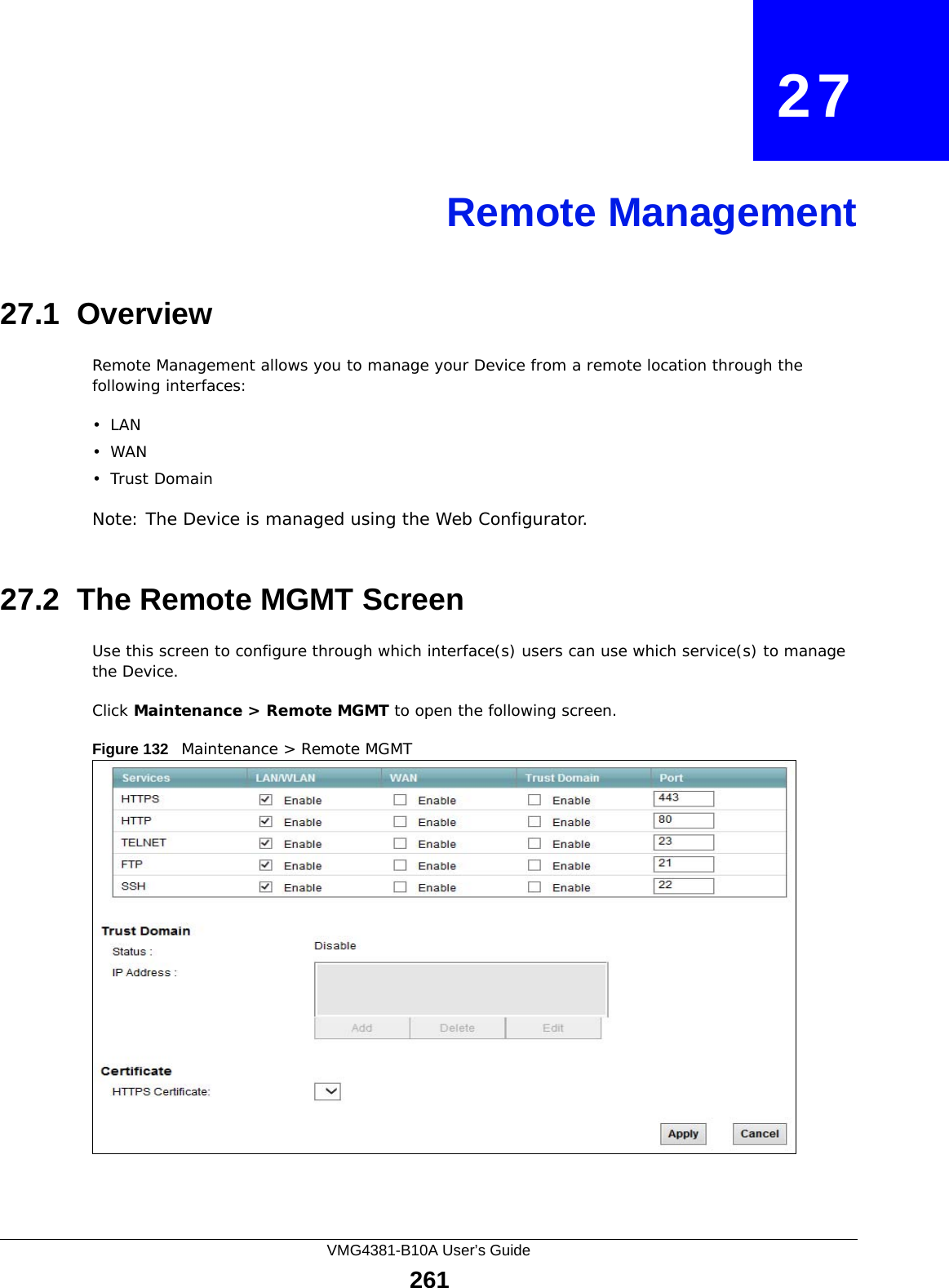 VMG4381-B10A User’s Guide261CHAPTER   27Remote Management27.1  OverviewRemote Management allows you to manage your Device from a remote location through the following interfaces:•LAN•WAN•Trust DomainNote: The Device is managed using the Web Configurator.27.2  The Remote MGMT ScreenUse this screen to configure through which interface(s) users can use which service(s) to manage the Device.Click Maintenance &gt; Remote MGMT to open the following screen. Figure 132   Maintenance &gt; Remote MGMT 