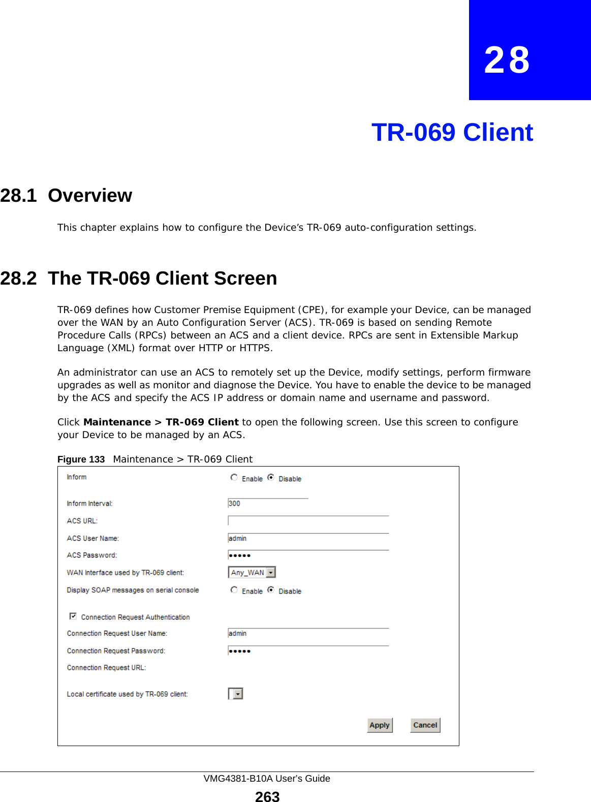 VMG4381-B10A User’s Guide263CHAPTER   28TR-069 Client28.1  OverviewThis chapter explains how to configure the Device’s TR-069 auto-configuration settings.28.2  The TR-069 Client ScreenTR-069 defines how Customer Premise Equipment (CPE), for example your Device, can be managed over the WAN by an Auto Configuration Server (ACS). TR-069 is based on sending Remote Procedure Calls (RPCs) between an ACS and a client device. RPCs are sent in Extensible Markup Language (XML) format over HTTP or HTTPS. An administrator can use an ACS to remotely set up the Device, modify settings, perform firmware upgrades as well as monitor and diagnose the Device. You have to enable the device to be managed by the ACS and specify the ACS IP address or domain name and username and password.Click Maintenance &gt; TR-069 Client to open the following screen. Use this screen to configure your Device to be managed by an ACS. Figure 133   Maintenance &gt; TR-069 Client 