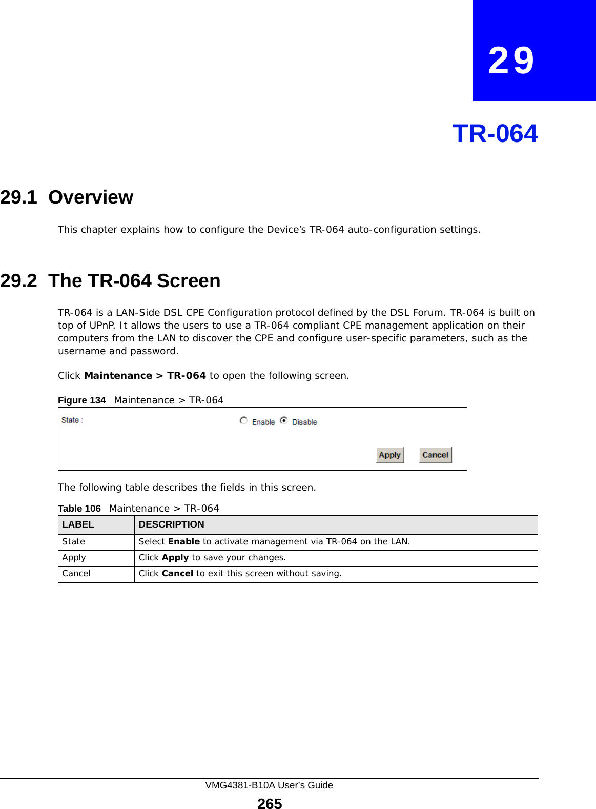 VMG4381-B10A User’s Guide265CHAPTER   29TR-06429.1  OverviewThis chapter explains how to configure the Device’s TR-064 auto-configuration settings.29.2  The TR-064 ScreenTR-064 is a LAN-Side DSL CPE Configuration protocol defined by the DSL Forum. TR-064 is built on top of UPnP. It allows the users to use a TR-064 compliant CPE management application on their computers from the LAN to discover the CPE and configure user-specific parameters, such as the username and password.Click Maintenance &gt; TR-064 to open the following screen. Figure 134   Maintenance &gt; TR-064 The following table describes the fields in this screen. Table 106   Maintenance &gt; TR-064LABEL DESCRIPTIONState Select Enable to activate management via TR-064 on the LAN.Apply Click Apply to save your changes.Cancel Click Cancel to exit this screen without saving.