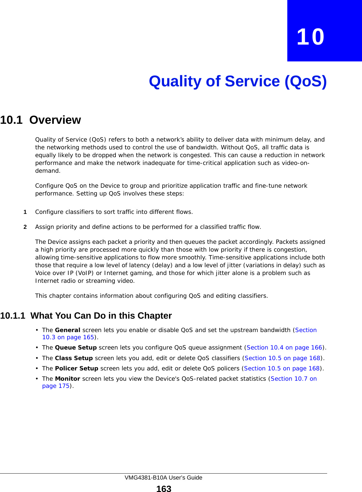 VMG4381-B10A User’s Guide163CHAPTER   10Quality of Service (QoS)10.1  Overview Quality of Service (QoS) refers to both a network’s ability to deliver data with minimum delay, and the networking methods used to control the use of bandwidth. Without QoS, all traffic data is equally likely to be dropped when the network is congested. This can cause a reduction in network performance and make the network inadequate for time-critical application such as video-on-demand.Configure QoS on the Device to group and prioritize application traffic and fine-tune network performance. Setting up QoS involves these steps:1Configure classifiers to sort traffic into different flows. 2Assign priority and define actions to be performed for a classified traffic flow. The Device assigns each packet a priority and then queues the packet accordingly. Packets assigned a high priority are processed more quickly than those with low priority if there is congestion, allowing time-sensitive applications to flow more smoothly. Time-sensitive applications include both those that require a low level of latency (delay) and a low level of jitter (variations in delay) such as Voice over IP (VoIP) or Internet gaming, and those for which jitter alone is a problem such as Internet radio or streaming video.This chapter contains information about configuring QoS and editing classifiers.10.1.1  What You Can Do in this Chapter•The General screen lets you enable or disable QoS and set the upstream bandwidth (Section 10.3 on page 165).•The Queue Setup screen lets you configure QoS queue assignment (Section 10.4 on page 166).•The Class Setup screen lets you add, edit or delete QoS classifiers (Section 10.5 on page 168).•The Policer Setup screen lets you add, edit or delete QoS policers (Section 10.5 on page 168).•The Monitor screen lets you view the Device&apos;s QoS-related packet statistics (Section 10.7 on page 175).