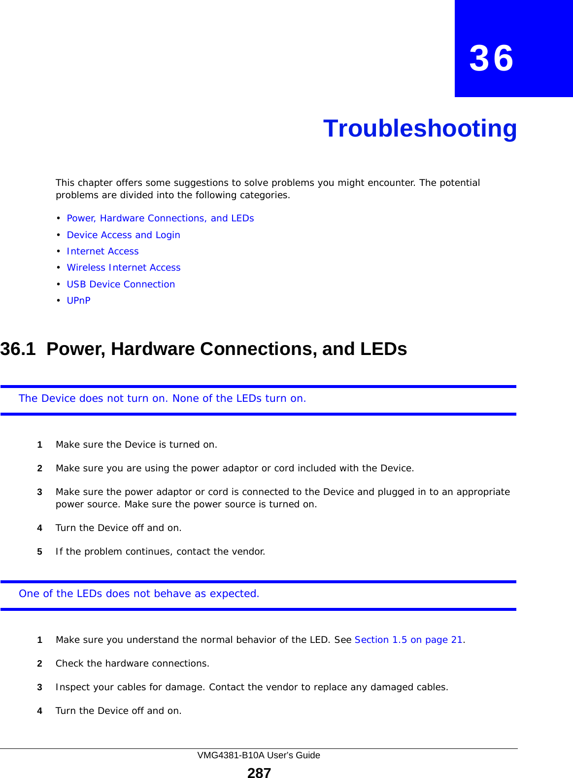 VMG4381-B10A User’s Guide287CHAPTER   36TroubleshootingThis chapter offers some suggestions to solve problems you might encounter. The potential problems are divided into the following categories. •Power, Hardware Connections, and LEDs•Device Access and Login•Internet Access•Wireless Internet Access•USB Device Connection•UPnP36.1  Power, Hardware Connections, and LEDsThe Device does not turn on. None of the LEDs turn on.1Make sure the Device is turned on. 2Make sure you are using the power adaptor or cord included with the Device.3Make sure the power adaptor or cord is connected to the Device and plugged in to an appropriate power source. Make sure the power source is turned on.4Turn the Device off and on.5If the problem continues, contact the vendor.One of the LEDs does not behave as expected.1Make sure you understand the normal behavior of the LED. See Section 1.5 on page 21.2Check the hardware connections.3Inspect your cables for damage. Contact the vendor to replace any damaged cables.4Turn the Device off and on.