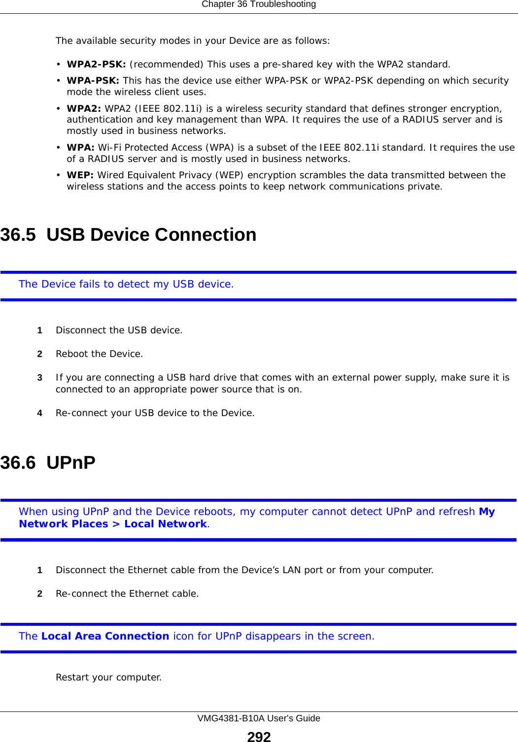 Chapter 36 TroubleshootingVMG4381-B10A User’s Guide292The available security modes in your Device are as follows:•WPA2-PSK: (recommended) This uses a pre-shared key with the WPA2 standard.•WPA-PSK: This has the device use either WPA-PSK or WPA2-PSK depending on which security mode the wireless client uses. •WPA2: WPA2 (IEEE 802.11i) is a wireless security standard that defines stronger encryption, authentication and key management than WPA. It requires the use of a RADIUS server and is mostly used in business networks.•WPA: Wi-Fi Protected Access (WPA) is a subset of the IEEE 802.11i standard. It requires the use of a RADIUS server and is mostly used in business networks. •WEP: Wired Equivalent Privacy (WEP) encryption scrambles the data transmitted between the wireless stations and the access points to keep network communications private.36.5  USB Device Connection The Device fails to detect my USB device.1Disconnect the USB device.2Reboot the Device.3If you are connecting a USB hard drive that comes with an external power supply, make sure it is connected to an appropriate power source that is on. 4Re-connect your USB device to the Device.36.6  UPnPWhen using UPnP and the Device reboots, my computer cannot detect UPnP and refresh My Network Places &gt; Local Network.1Disconnect the Ethernet cable from the Device’s LAN port or from your computer.2Re-connect the Ethernet cable. The Local Area Connection icon for UPnP disappears in the screen.Restart your computer.