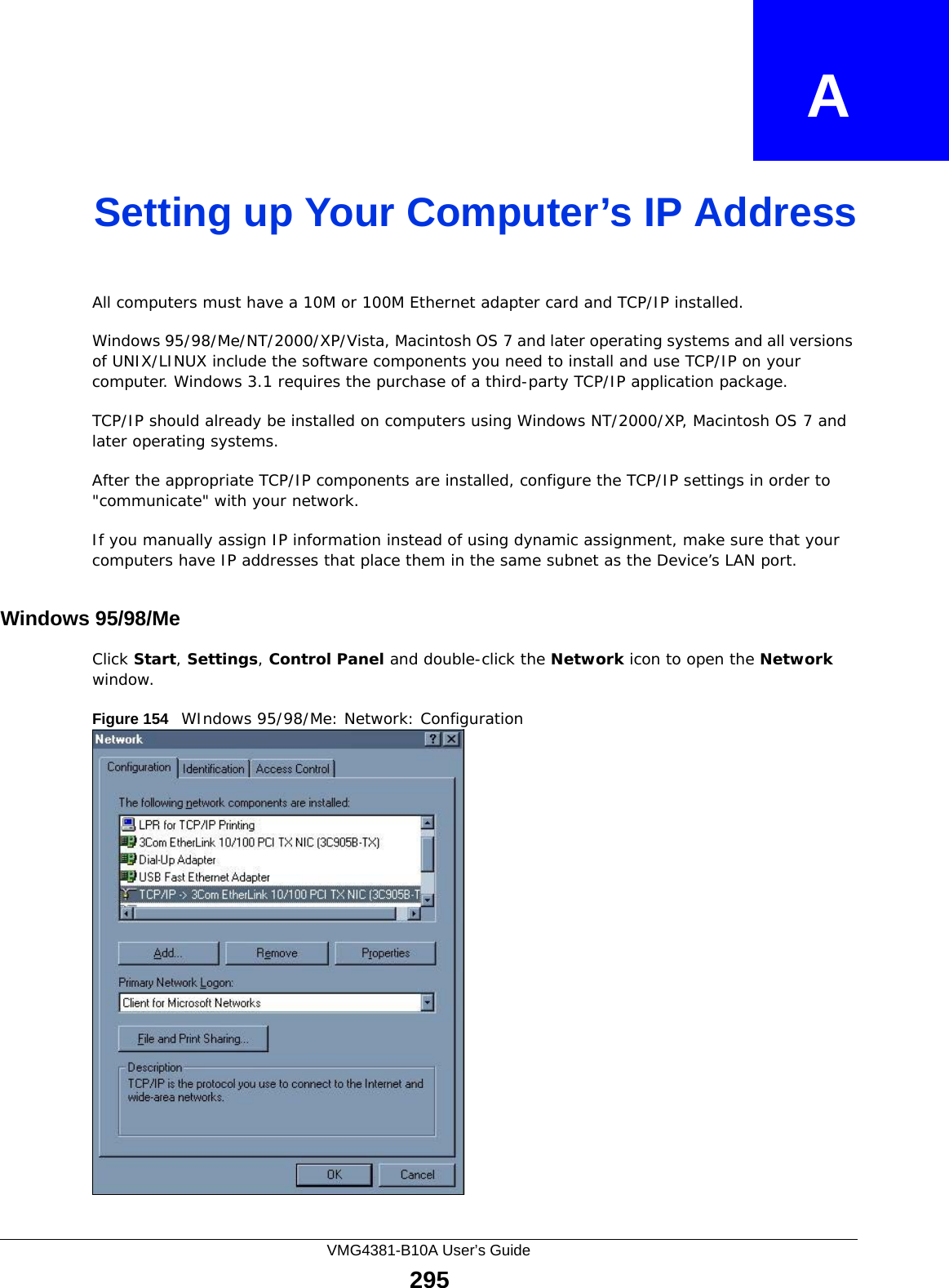 VMG4381-B10A User’s Guide295APPENDIX   ASetting up Your Computer’s IP AddressAll computers must have a 10M or 100M Ethernet adapter card and TCP/IP installed. Windows 95/98/Me/NT/2000/XP/Vista, Macintosh OS 7 and later operating systems and all versions of UNIX/LINUX include the software components you need to install and use TCP/IP on your computer. Windows 3.1 requires the purchase of a third-party TCP/IP application package.TCP/IP should already be installed on computers using Windows NT/2000/XP, Macintosh OS 7 and later operating systems.After the appropriate TCP/IP components are installed, configure the TCP/IP settings in order to &quot;communicate&quot; with your network. If you manually assign IP information instead of using dynamic assignment, make sure that your computers have IP addresses that place them in the same subnet as the Device’s LAN port.Windows 95/98/MeClick Start, Settings, Control Panel and double-click the Network icon to open the Network window.Figure 154   WIndows 95/98/Me: Network: Configuration