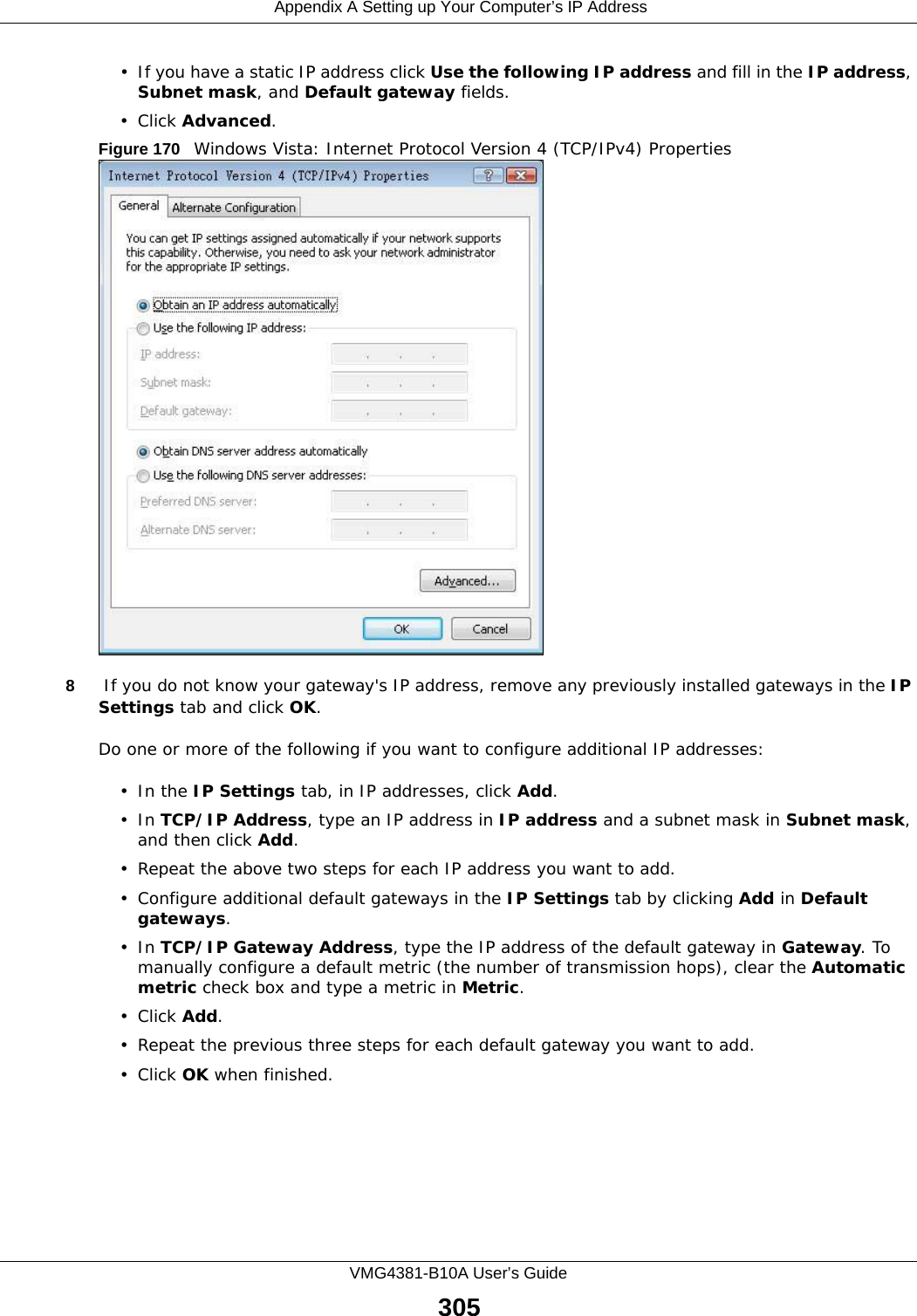  Appendix A Setting up Your Computer’s IP AddressVMG4381-B10A User’s Guide305• If you have a static IP address click Use the following IP address and fill in the IP address, Subnet mask, and Default gateway fields. • Click Advanced.Figure 170   Windows Vista: Internet Protocol Version 4 (TCP/IPv4) Properties8 If you do not know your gateway&apos;s IP address, remove any previously installed gateways in the IP Settings tab and click OK.Do one or more of the following if you want to configure additional IP addresses:•In the IP Settings tab, in IP addresses, click Add.•In TCP/IP Address, type an IP address in IP address and a subnet mask in Subnet mask, and then click Add.• Repeat the above two steps for each IP address you want to add.• Configure additional default gateways in the IP Settings tab by clicking Add in Default gateways.•In TCP/IP Gateway Address, type the IP address of the default gateway in Gateway. To manually configure a default metric (the number of transmission hops), clear the Automatic metric check box and type a metric in Metric.• Click Add. • Repeat the previous three steps for each default gateway you want to add.• Click OK when finished.