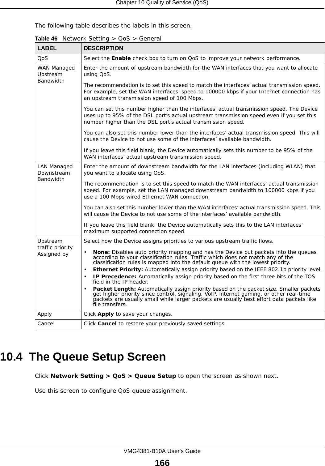 Chapter 10 Quality of Service (QoS)VMG4381-B10A User’s Guide166The following table describes the labels in this screen. 10.4  The Queue Setup ScreenClick Network Setting &gt; QoS &gt; Queue Setup to open the screen as shown next. Use this screen to configure QoS queue assignment. Table 46   Network Setting &gt; QoS &gt; GeneralLABEL DESCRIPTIONQoS Select the Enable check box to turn on QoS to improve your network performance. WAN Managed Upstream Bandwidth Enter the amount of upstream bandwidth for the WAN interfaces that you want to allocate using QoS. The recommendation is to set this speed to match the interfaces’ actual transmission speed. For example, set the WAN interfaces’ speed to 100000 kbps if your Internet connection has an upstream transmission speed of 100 Mbps.        You can set this number higher than the interfaces’ actual transmission speed. The Device uses up to 95% of the DSL port’s actual upstream transmission speed even if you set this number higher than the DSL port’s actual transmission speed.You can also set this number lower than the interfaces’ actual transmission speed. This will cause the Device to not use some of the interfaces’ available bandwidth.If you leave this field blank, the Device automatically sets this number to be 95% of the WAN interfaces’ actual upstream transmission speed.LAN Managed Downstream Bandwidth Enter the amount of downstream bandwidth for the LAN interfaces (including WLAN) that you want to allocate using QoS. The recommendation is to set this speed to match the WAN interfaces’ actual transmission speed. For example, set the LAN managed downstream bandwidth to 100000 kbps if you use a 100 Mbps wired Ethernet WAN connection.        You can also set this number lower than the WAN interfaces’ actual transmission speed. This will cause the Device to not use some of the interfaces’ available bandwidth.If you leave this field blank, the Device automatically sets this to the LAN interfaces’ maximum supported connection speed.Upstream traffic priority Assigned bySelect how the Device assigns priorities to various upstream traffic flows.•None: Disables auto priority mapping and has the Device put packets into the queues according to your classification rules. Traffic which does not match any of the classification rules is mapped into the default queue with the lowest priority.•Ethernet Priority: Automatically assign priority based on the IEEE 802.1p priority level.•IP Precedence: Automatically assign priority based on the first three bits of the TOS field in the IP header.•Packet Length: Automatically assign priority based on the packet size. Smaller packets get higher priority since control, signaling, VoIP, internet gaming, or other real-time packets are usually small while larger packets are usually best effort data packets like file transfers.Apply Click Apply to save your changes.Cancel Click Cancel to restore your previously saved settings.