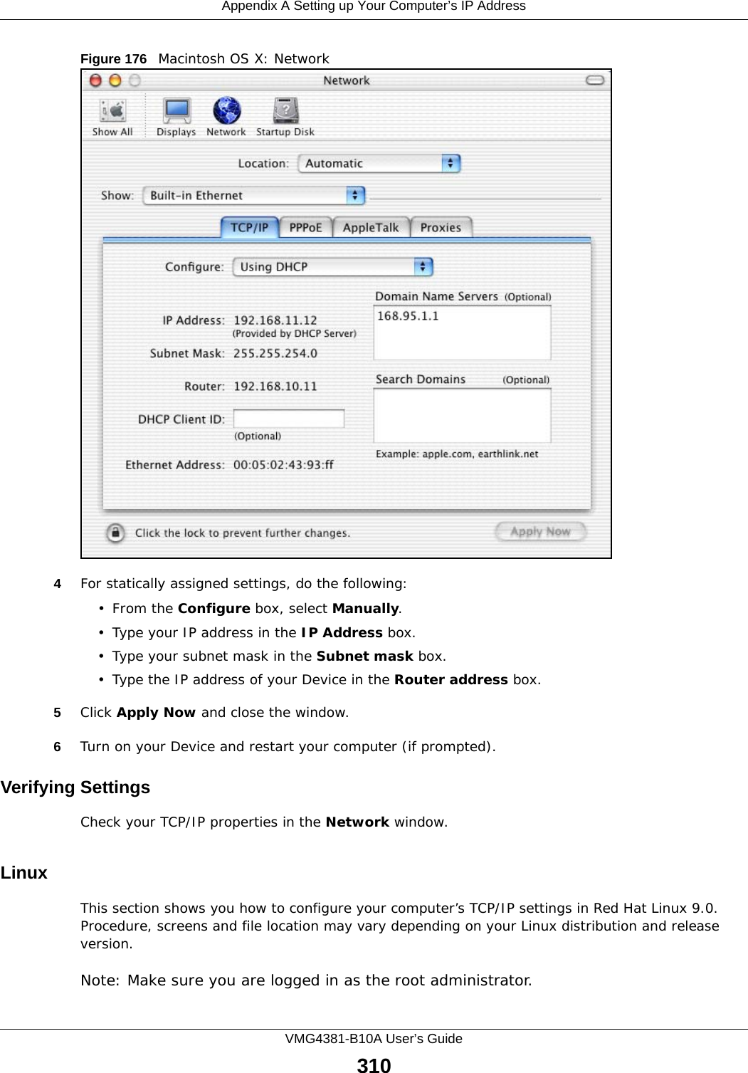 Appendix A Setting up Your Computer’s IP AddressVMG4381-B10A User’s Guide310Figure 176   Macintosh OS X: Network4For statically assigned settings, do the following:•From the Configure box, select Manually.• Type your IP address in the IP Address box.• Type your subnet mask in the Subnet mask box.• Type the IP address of your Device in the Router address box.5Click Apply Now and close the window.6Turn on your Device and restart your computer (if prompted).Verifying SettingsCheck your TCP/IP properties in the Network window.Linux This section shows you how to configure your computer’s TCP/IP settings in Red Hat Linux 9.0. Procedure, screens and file location may vary depending on your Linux distribution and release version. Note: Make sure you are logged in as the root administrator. 