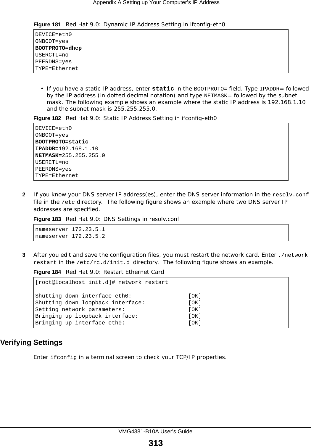  Appendix A Setting up Your Computer’s IP AddressVMG4381-B10A User’s Guide313Figure 181   Red Hat 9.0: Dynamic IP Address Setting in ifconfig-eth0  • If you have a static IP address, enter static in the BOOTPROTO= field. Type IPADDR= followed by the IP address (in dotted decimal notation) and type NETMASK= followed by the subnet mask. The following example shows an example where the static IP address is 192.168.1.10 and the subnet mask is 255.255.255.0. Figure 182   Red Hat 9.0: Static IP Address Setting in ifconfig-eth0   2If you know your DNS server IP address(es), enter the DNS server information in the resolv.conf file in the /etc directory.  The following figure shows an example where two DNS server IP addresses are specified.Figure 183   Red Hat 9.0: DNS Settings in resolv.conf   3After you edit and save the configuration files, you must restart the network card. Enter ./network restart in the /etc/rc.d/init.d directory.  The following figure shows an example.Figure 184   Red Hat 9.0: Restart Ethernet Card  Verifying SettingsEnter ifconfig in a terminal screen to check your TCP/IP properties.  DEVICE=eth0ONBOOT=yesBOOTPROTO=dhcpUSERCTL=noPEERDNS=yesTYPE=EthernetDEVICE=eth0ONBOOT=yesBOOTPROTO=staticIPADDR=192.168.1.10NETMASK=255.255.255.0USERCTL=noPEERDNS=yesTYPE=Ethernetnameserver 172.23.5.1nameserver 172.23.5.2[root@localhost init.d]# network restartShutting down interface eth0:                 [OK]Shutting down loopback interface:             [OK]Setting network parameters:                   [OK]Bringing up loopback interface:               [OK]Bringing up interface eth0:                   [OK]