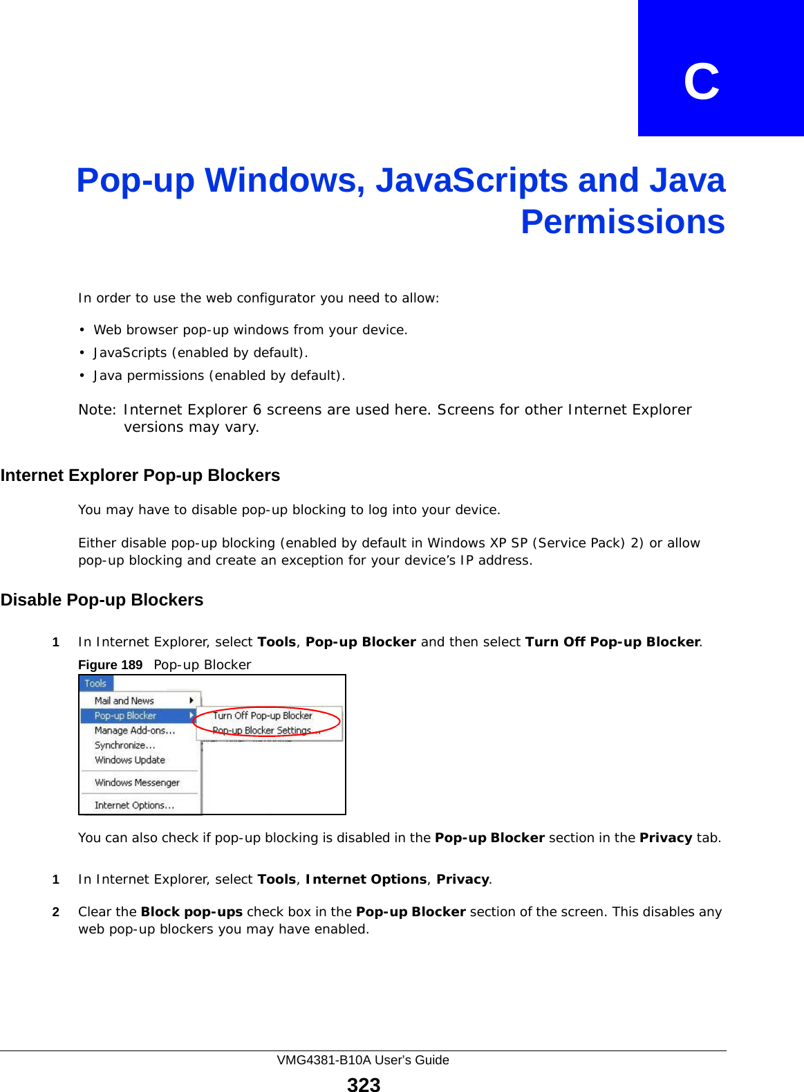 VMG4381-B10A User’s Guide323APPENDIX   CPop-up Windows, JavaScripts and JavaPermissionsIn order to use the web configurator you need to allow:• Web browser pop-up windows from your device.• JavaScripts (enabled by default).• Java permissions (enabled by default).Note: Internet Explorer 6 screens are used here. Screens for other Internet Explorer versions may vary.Internet Explorer Pop-up BlockersYou may have to disable pop-up blocking to log into your device. Either disable pop-up blocking (enabled by default in Windows XP SP (Service Pack) 2) or allow pop-up blocking and create an exception for your device’s IP address.Disable Pop-up Blockers1In Internet Explorer, select Tools, Pop-up Blocker and then select Turn Off Pop-up Blocker. Figure 189   Pop-up BlockerYou can also check if pop-up blocking is disabled in the Pop-up Blocker section in the Privacy tab. 1In Internet Explorer, select Tools, Internet Options, Privacy.2Clear the Block pop-ups check box in the Pop-up Blocker section of the screen. This disables any web pop-up blockers you may have enabled. 