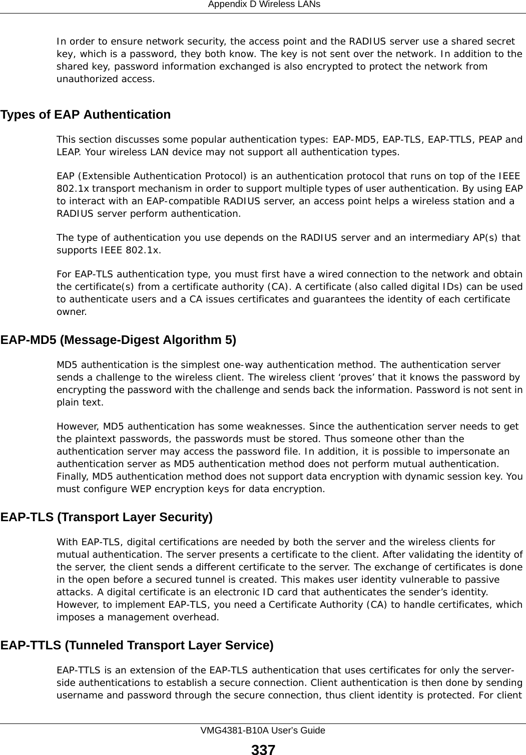  Appendix D Wireless LANsVMG4381-B10A User’s Guide337In order to ensure network security, the access point and the RADIUS server use a shared secret key, which is a password, they both know. The key is not sent over the network. In addition to the shared key, password information exchanged is also encrypted to protect the network from unauthorized access. Types of EAP Authentication This section discusses some popular authentication types: EAP-MD5, EAP-TLS, EAP-TTLS, PEAP and LEAP. Your wireless LAN device may not support all authentication types. EAP (Extensible Authentication Protocol) is an authentication protocol that runs on top of the IEEE 802.1x transport mechanism in order to support multiple types of user authentication. By using EAP to interact with an EAP-compatible RADIUS server, an access point helps a wireless station and a RADIUS server perform authentication. The type of authentication you use depends on the RADIUS server and an intermediary AP(s) that supports IEEE 802.1x. For EAP-TLS authentication type, you must first have a wired connection to the network and obtain the certificate(s) from a certificate authority (CA). A certificate (also called digital IDs) can be used to authenticate users and a CA issues certificates and guarantees the identity of each certificate owner.EAP-MD5 (Message-Digest Algorithm 5)MD5 authentication is the simplest one-way authentication method. The authentication server sends a challenge to the wireless client. The wireless client ‘proves’ that it knows the password by encrypting the password with the challenge and sends back the information. Password is not sent in plain text. However, MD5 authentication has some weaknesses. Since the authentication server needs to get the plaintext passwords, the passwords must be stored. Thus someone other than the authentication server may access the password file. In addition, it is possible to impersonate an authentication server as MD5 authentication method does not perform mutual authentication. Finally, MD5 authentication method does not support data encryption with dynamic session key. You must configure WEP encryption keys for data encryption. EAP-TLS (Transport Layer Security)With EAP-TLS, digital certifications are needed by both the server and the wireless clients for mutual authentication. The server presents a certificate to the client. After validating the identity of the server, the client sends a different certificate to the server. The exchange of certificates is done in the open before a secured tunnel is created. This makes user identity vulnerable to passive attacks. A digital certificate is an electronic ID card that authenticates the sender’s identity. However, to implement EAP-TLS, you need a Certificate Authority (CA) to handle certificates, which imposes a management overhead. EAP-TTLS (Tunneled Transport Layer Service) EAP-TTLS is an extension of the EAP-TLS authentication that uses certificates for only the server-side authentications to establish a secure connection. Client authentication is then done by sending username and password through the secure connection, thus client identity is protected. For client 