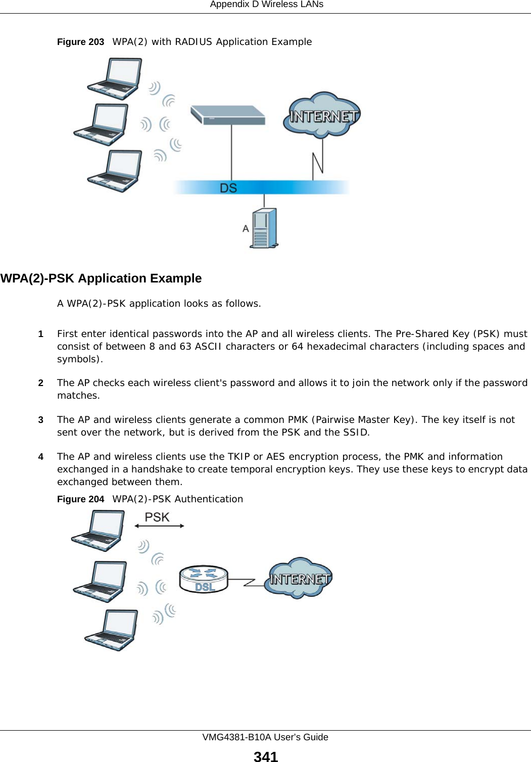  Appendix D Wireless LANsVMG4381-B10A User’s Guide341Figure 203   WPA(2) with RADIUS Application ExampleWPA(2)-PSK Application ExampleA WPA(2)-PSK application looks as follows.1First enter identical passwords into the AP and all wireless clients. The Pre-Shared Key (PSK) must consist of between 8 and 63 ASCII characters or 64 hexadecimal characters (including spaces and symbols).2The AP checks each wireless client&apos;s password and allows it to join the network only if the password matches.3The AP and wireless clients generate a common PMK (Pairwise Master Key). The key itself is not sent over the network, but is derived from the PSK and the SSID. 4The AP and wireless clients use the TKIP or AES encryption process, the PMK and information exchanged in a handshake to create temporal encryption keys. They use these keys to encrypt data exchanged between them.Figure 204   WPA(2)-PSK Authentication