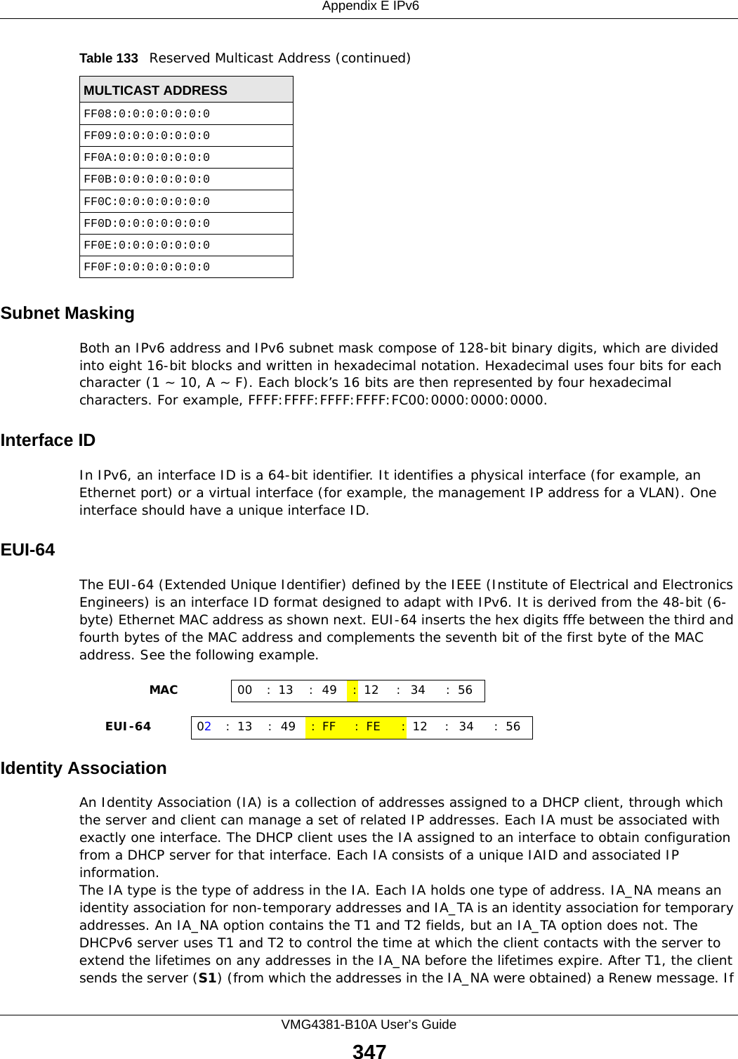  Appendix E IPv6VMG4381-B10A User’s Guide347Subnet MaskingBoth an IPv6 address and IPv6 subnet mask compose of 128-bit binary digits, which are divided into eight 16-bit blocks and written in hexadecimal notation. Hexadecimal uses four bits for each character (1 ~ 10, A ~ F). Each block’s 16 bits are then represented by four hexadecimal characters. For example, FFFF:FFFF:FFFF:FFFF:FC00:0000:0000:0000.Interface IDIn IPv6, an interface ID is a 64-bit identifier. It identifies a physical interface (for example, an Ethernet port) or a virtual interface (for example, the management IP address for a VLAN). One interface should have a unique interface ID.EUI-64The EUI-64 (Extended Unique Identifier) defined by the IEEE (Institute of Electrical and Electronics Engineers) is an interface ID format designed to adapt with IPv6. It is derived from the 48-bit (6-byte) Ethernet MAC address as shown next. EUI-64 inserts the hex digits fffe between the third and fourth bytes of the MAC address and complements the seventh bit of the first byte of the MAC address. See the following example. Identity AssociationAn Identity Association (IA) is a collection of addresses assigned to a DHCP client, through which the server and client can manage a set of related IP addresses. Each IA must be associated with exactly one interface. The DHCP client uses the IA assigned to an interface to obtain configuration from a DHCP server for that interface. Each IA consists of a unique IAID and associated IP information.The IA type is the type of address in the IA. Each IA holds one type of address. IA_NA means an identity association for non-temporary addresses and IA_TA is an identity association for temporary addresses. An IA_NA option contains the T1 and T2 fields, but an IA_TA option does not. The DHCPv6 server uses T1 and T2 to control the time at which the client contacts with the server to extend the lifetimes on any addresses in the IA_NA before the lifetimes expire. After T1, the client sends the server (S1) (from which the addresses in the IA_NA were obtained) a Renew message. If FF08:0:0:0:0:0:0:0FF09:0:0:0:0:0:0:0FF0A:0:0:0:0:0:0:0FF0B:0:0:0:0:0:0:0FF0C:0:0:0:0:0:0:0FF0D:0:0:0:0:0:0:0FF0E:0:0:0:0:0:0:0FF0F:0:0:0:0:0:0:0Table 133   Reserved Multicast Address (continued)MULTICAST ADDRESS                MAC 00 : 13 : 49 :12 : 34 :56     EUI-64 02:13 :49 :FF :FE :12 : 34 :56