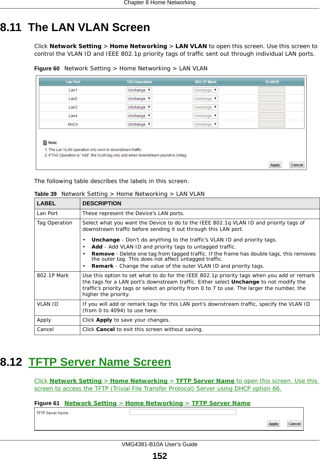 Chapter 8 Home NetworkingVMG4381-B10A User’s Guide1528.11  The LAN VLAN ScreenClick Network Setting &gt; Home Networking &gt; LAN VLAN to open this screen. Use this screen to control the VLAN ID and IEEE 802.1p priority tags of traffic sent out through individual LAN ports. Figure 60   Network Setting &gt; Home Networking &gt; LAN VLANThe following table describes the labels in this screen.8.12  TFTP Server Name ScreenClick Network Setting &gt; Home Networking &gt; TFTP Server Name to open this screen. Use this screen to access the TFTP (Trivial File Transfer Protocol) Server using DHCP option 66.Figure 61   Network Setting &gt; Home Networking &gt; TFTP Server NameTable 39   Network Setting &gt; Home Networking &gt; LAN VLANLABEL DESCRIPTIONLan Port These represent the Device’s LAN ports.Tag Operation Select what you want the Device to do to the IEEE 802.1q VLAN ID and priority tags of downstream traffic before sending it out through this LAN port.•Unchange - Don’t do anything to the traffic’s VLAN ID and priority tags.•Add - Add VLAN ID and priority tags to untagged traffic.•Remove - Delete one tag from tagged traffic. If the frame has double tags, this removes the outer tag. This does not affect untagged traffic.•Remark - Change the value of the outer VLAN ID and priority tags.802.1P Mark Use this option to set what to do for the IEEE 802.1p priority tags when you add or remark the tags for a LAN port’s downstream traffic. Either select Unchange to not modify the traffic’s priority tags or select an priority from 0 to 7 to use. The larger the number, the higher the priority.VLAN ID If you will add or remark tags for this LAN port’s downstream traffic, specify the VLAN ID (from 0 to 4094) to use here.Apply Click Apply to save your changes.Cancel Click Cancel to exit this screen without saving.
