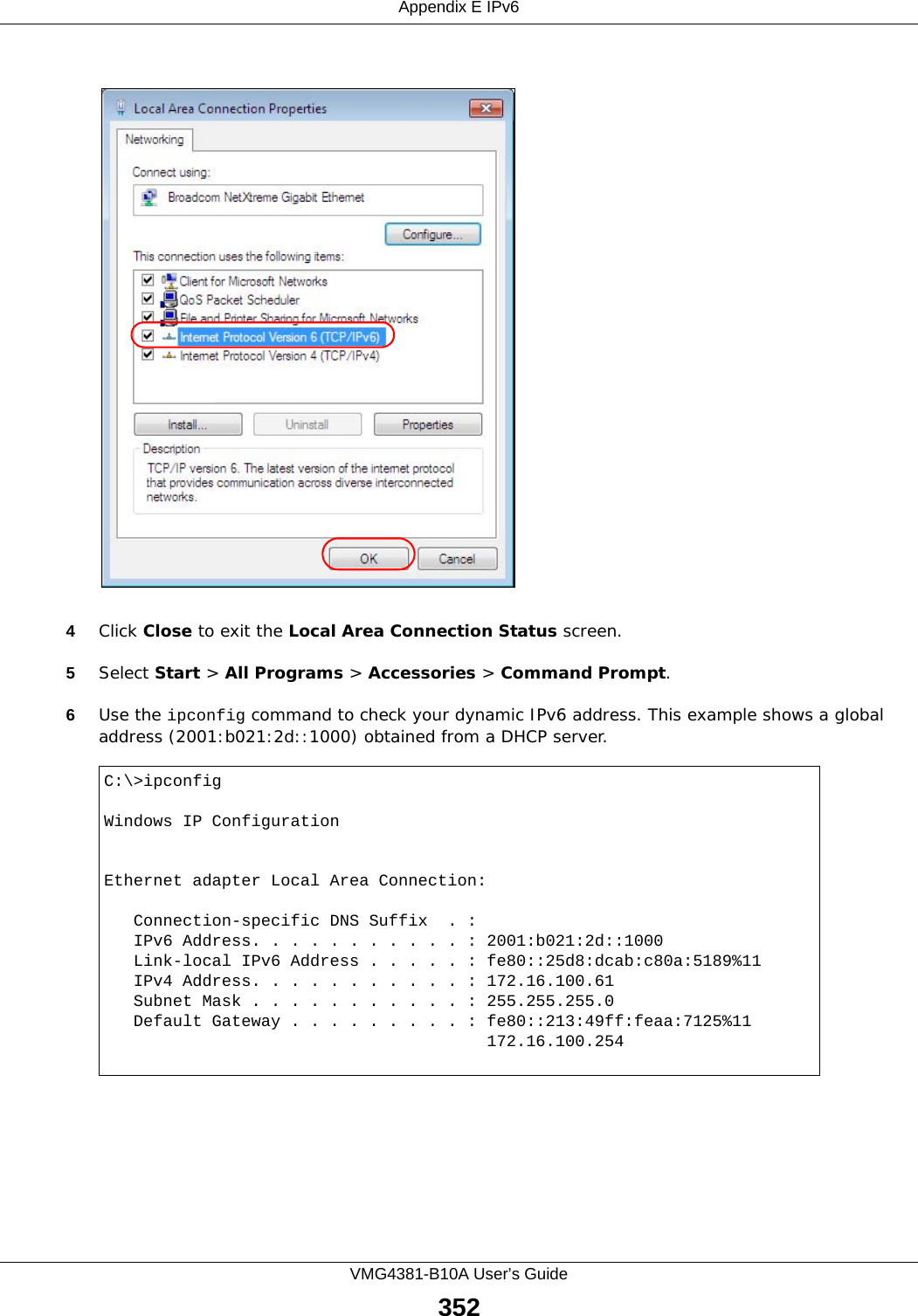 Appendix E IPv6VMG4381-B10A User’s Guide3524Click Close to exit the Local Area Connection Status screen.5Select Start &gt; All Programs &gt; Accessories &gt; Command Prompt.6Use the ipconfig command to check your dynamic IPv6 address. This example shows a global address (2001:b021:2d::1000) obtained from a DHCP server.C:\&gt;ipconfigWindows IP ConfigurationEthernet adapter Local Area Connection:   Connection-specific DNS Suffix  . :    IPv6 Address. . . . . . . . . . . : 2001:b021:2d::1000   Link-local IPv6 Address . . . . . : fe80::25d8:dcab:c80a:5189%11   IPv4 Address. . . . . . . . . . . : 172.16.100.61   Subnet Mask . . . . . . . . . . . : 255.255.255.0   Default Gateway . . . . . . . . . : fe80::213:49ff:feaa:7125%11                                       172.16.100.254