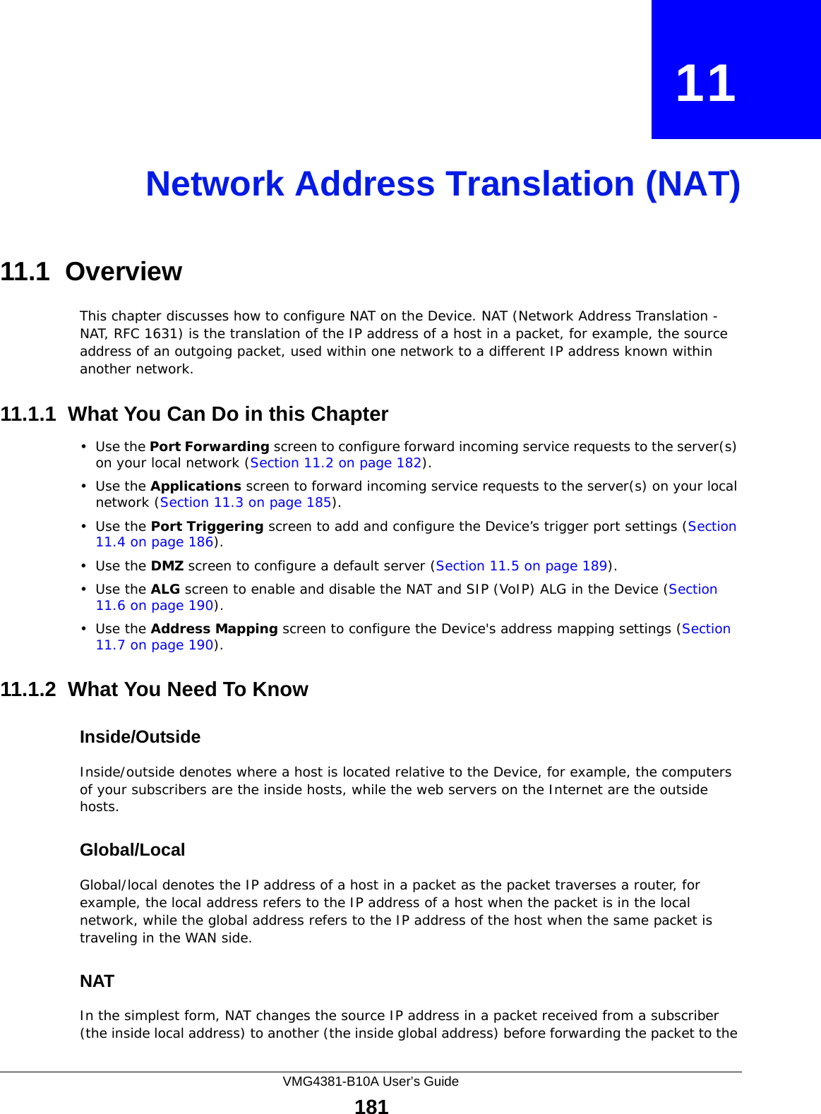 VMG4381-B10A User’s Guide181CHAPTER   11Network Address Translation (NAT)11.1  OverviewThis chapter discusses how to configure NAT on the Device. NAT (Network Address Translation - NAT, RFC 1631) is the translation of the IP address of a host in a packet, for example, the source address of an outgoing packet, used within one network to a different IP address known within another network.11.1.1  What You Can Do in this Chapter•Use the Port Forwarding screen to configure forward incoming service requests to the server(s) on your local network (Section 11.2 on page 182). •Use the Applications screen to forward incoming service requests to the server(s) on your local network (Section 11.3 on page 185).•Use the Port Triggering screen to add and configure the Device’s trigger port settings (Section 11.4 on page 186).•Use the DMZ screen to configure a default server (Section 11.5 on page 189).•Use the ALG screen to enable and disable the NAT and SIP (VoIP) ALG in the Device (Section 11.6 on page 190).•Use the Address Mapping screen to configure the Device&apos;s address mapping settings (Section 11.7 on page 190). 11.1.2  What You Need To KnowInside/OutsideInside/outside denotes where a host is located relative to the Device, for example, the computers of your subscribers are the inside hosts, while the web servers on the Internet are the outside hosts. Global/LocalGlobal/local denotes the IP address of a host in a packet as the packet traverses a router, for example, the local address refers to the IP address of a host when the packet is in the local network, while the global address refers to the IP address of the host when the same packet is traveling in the WAN side. NATIn the simplest form, NAT changes the source IP address in a packet received from a subscriber (the inside local address) to another (the inside global address) before forwarding the packet to the 