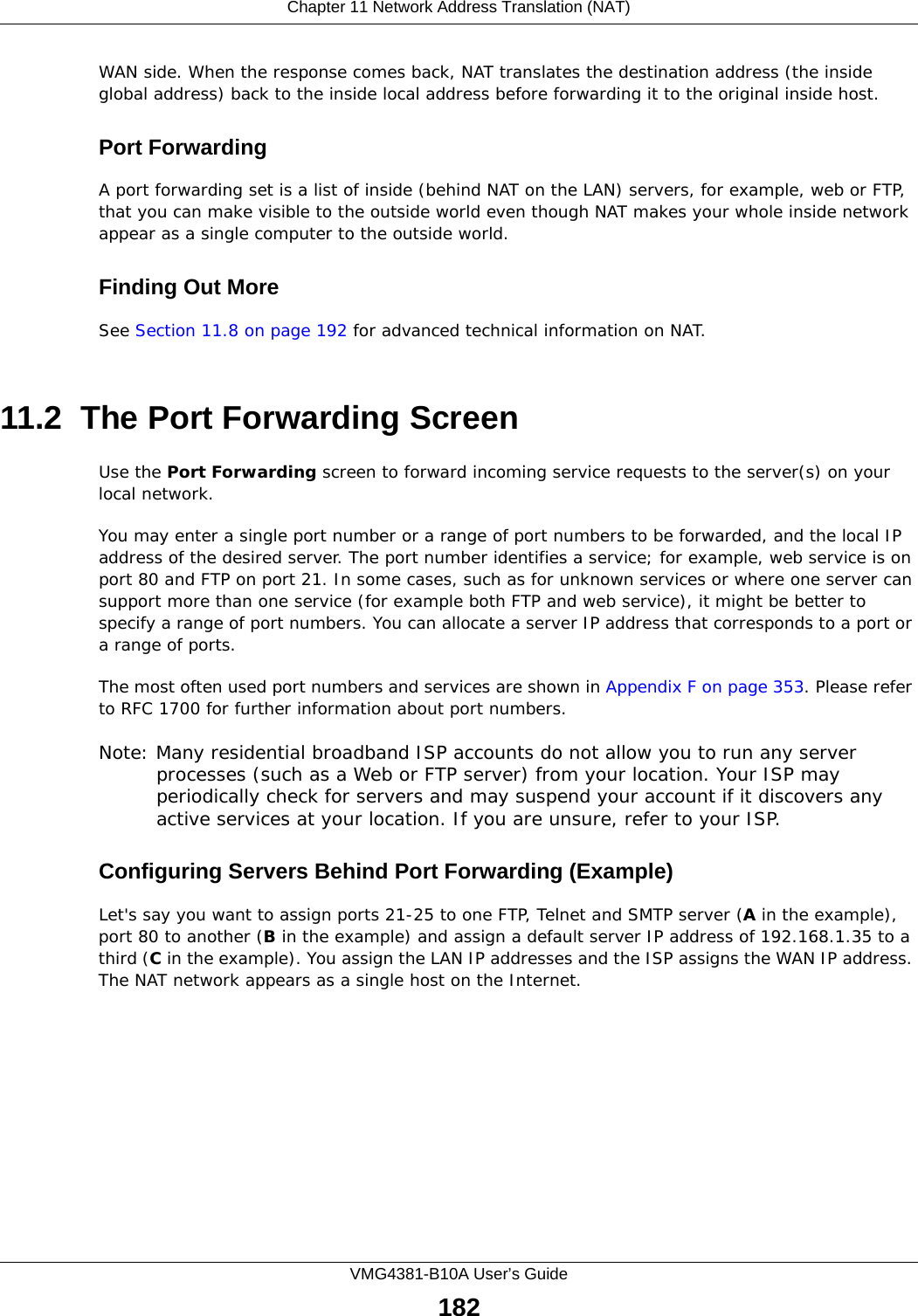 Chapter 11 Network Address Translation (NAT)VMG4381-B10A User’s Guide182WAN side. When the response comes back, NAT translates the destination address (the inside global address) back to the inside local address before forwarding it to the original inside host.Port ForwardingA port forwarding set is a list of inside (behind NAT on the LAN) servers, for example, web or FTP, that you can make visible to the outside world even though NAT makes your whole inside network appear as a single computer to the outside world.Finding Out MoreSee Section 11.8 on page 192 for advanced technical information on NAT.11.2  The Port Forwarding Screen Use the Port Forwarding screen to forward incoming service requests to the server(s) on your local network.You may enter a single port number or a range of port numbers to be forwarded, and the local IP address of the desired server. The port number identifies a service; for example, web service is on port 80 and FTP on port 21. In some cases, such as for unknown services or where one server can support more than one service (for example both FTP and web service), it might be better to specify a range of port numbers. You can allocate a server IP address that corresponds to a port or a range of ports.The most often used port numbers and services are shown in Appendix F on page 353. Please refer to RFC 1700 for further information about port numbers. Note: Many residential broadband ISP accounts do not allow you to run any server processes (such as a Web or FTP server) from your location. Your ISP may periodically check for servers and may suspend your account if it discovers any active services at your location. If you are unsure, refer to your ISP.Configuring Servers Behind Port Forwarding (Example)Let&apos;s say you want to assign ports 21-25 to one FTP, Telnet and SMTP server (A in the example), port 80 to another (B in the example) and assign a default server IP address of 192.168.1.35 to a third (C in the example). You assign the LAN IP addresses and the ISP assigns the WAN IP address. The NAT network appears as a single host on the Internet.