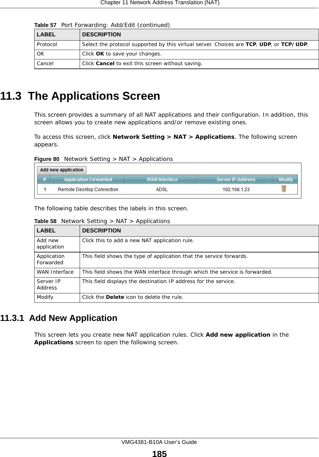  Chapter 11 Network Address Translation (NAT)VMG4381-B10A User’s Guide18511.3  The Applications ScreenThis screen provides a summary of all NAT applications and their configuration. In addition, this screen allows you to create new applications and/or remove existing ones.To access this screen, click Network Setting &gt; NAT &gt; Applications. The following screen appears.Figure 80   Network Setting &gt; NAT &gt; ApplicationsThe following table describes the labels in this screen. 11.3.1  Add New ApplicationThis screen lets you create new NAT application rules. Click Add new application in the Applications screen to open the following screen.Protocol Select the protocol supported by this virtual server. Choices are TCP, UDP, or TCP/UDP.OK Click OK to save your changes.Cancel Click Cancel to exit this screen without saving.Table 57   Port Forwarding: Add/Edit (continued)LABEL DESCRIPTIONTable 58   Network Setting &gt; NAT &gt; ApplicationsLABEL DESCRIPTIONAdd new application Click this to add a new NAT application rule.Application Forwarded This field shows the type of application that the service forwards.WAN Interface This field shows the WAN interface through which the service is forwarded.Server IP Address This field displays the destination IP address for the service.Modify Click the Delete icon to delete the rule.